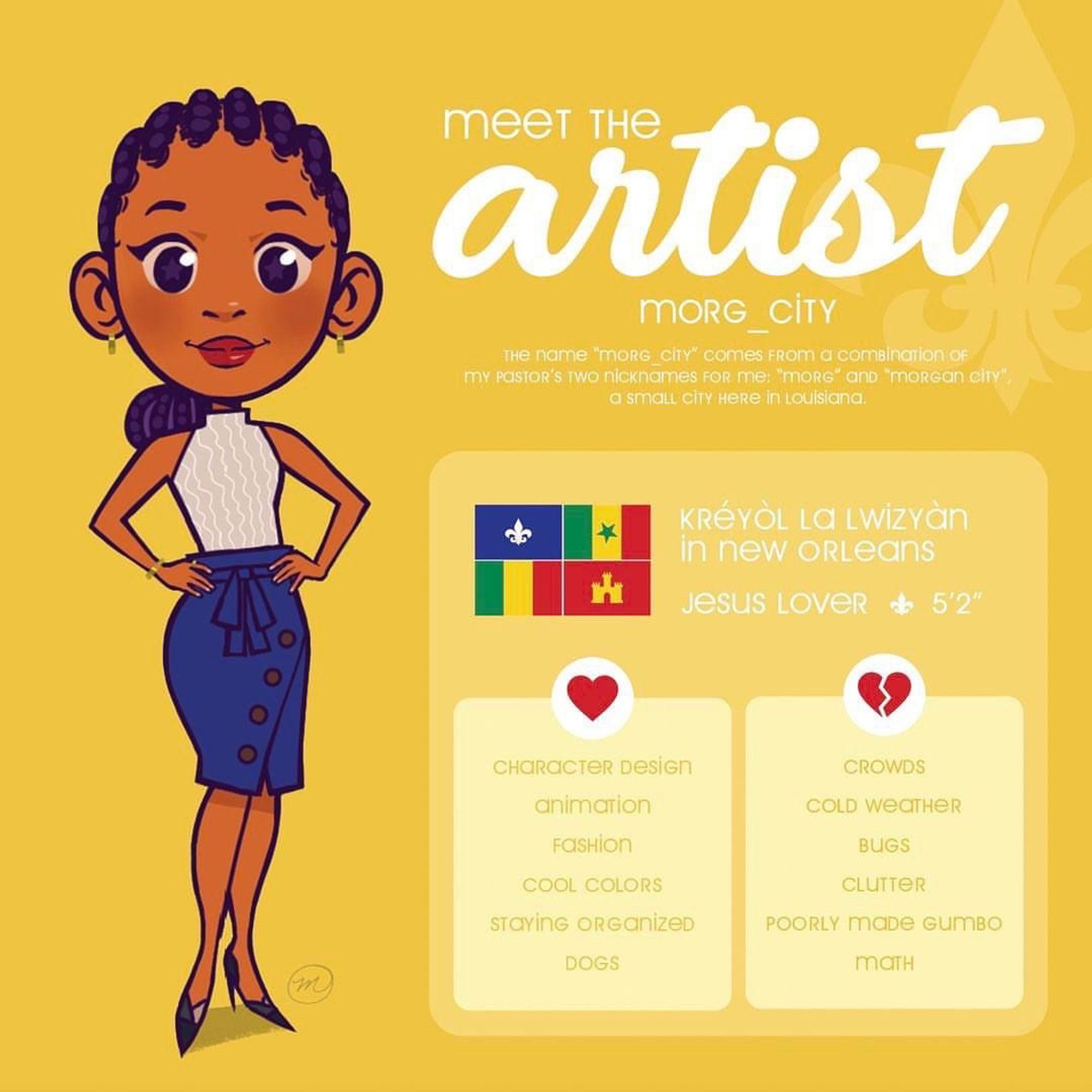 A Meet The Artist graphic detailing the likes and dislikes of Morg_City. The graphic includes a caricature of the artist (a brown skinned young woman with cornrows, who wears a sleeveless top, denim skirt, and black heels, the origin of the name (which is a portmanteau of Morg and Morgan City), the Louisiana Creole Heritage flag, and the likes and dislikes of the artist. Likes include character design, animation, fashion, cool colors, staying organized, and dogs. Dislikes include crowds, cold weather, bugs, clutter, poorly made gumbo, and math. She is 5’2”, Christian, and is from New Orleans, Louisiana, U.S.A.