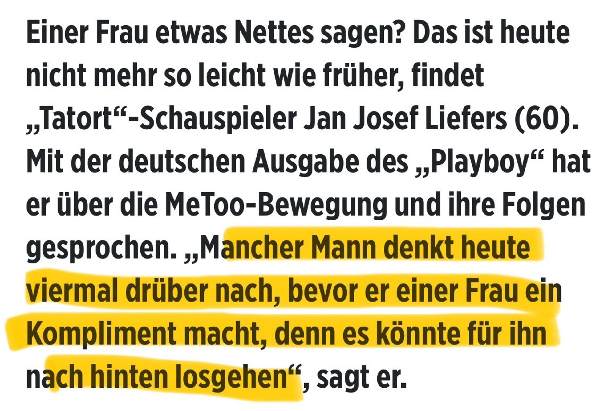 Aus einem Interview mit der BILD-Zeitung: "Einer Frau etwas Nettes sagen? Das ist heute nicht mehr so leicht wie früher, findet „Tatort"-Schauspieler Jan Josef Liefers (60).
Mit der deutschen Ausgabe des „„Playboy" hat er über die MeToo-Bewegung und ihre Folgen gesprochen. „Mancher Mann denkt heute viermal drüber nach, bevor er einer Frau ein Kompliment macht, denn es könnte für ihn nach hinten losgehen", sagt er."