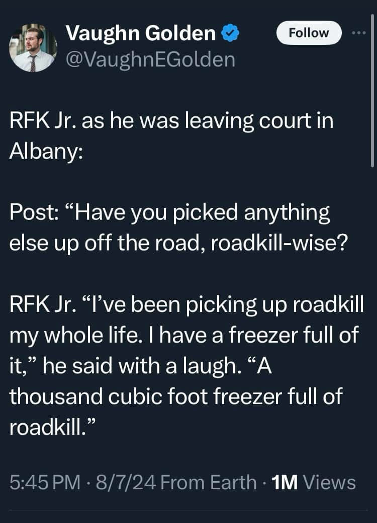 Aug 7, 2024 tweet from NY Post reporter @VaughnEGolden:

“RFK Jr. as he was leaving court in Albany:

Post: “Have you picked anything else up off the road, roadkill-wise?

RFK Jr. “I’ve been picking up roadkill my whole life. I have a freezer full of it,” he said with a laugh. “A thousand cubic foot freezer full of roadkill.”

URL: https://x.com/vaughnegolden/status/1821301607092347033