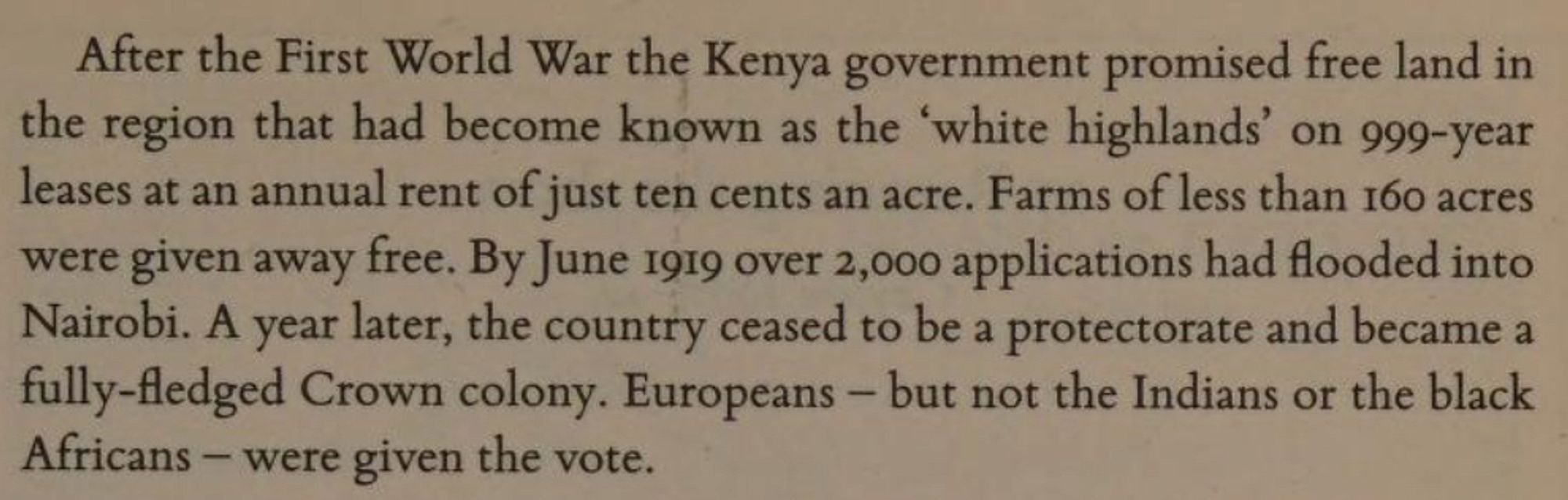 After the First World War the Kenya government promised free land in the region that had become known as the 'white highlands' on 999-year leases at an annual rent of just ten cents an acre [to white people]. Farms of less than 160 acres were given away free. By June 1919, 2,000 applications had flooded into Nairobi.