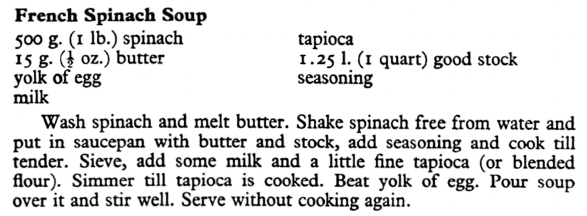 FRENCH SPINACH SOUP
500 g (I lb) spinach
15 g butter
yolk of egg
milk
tapioca
1.25 liters good stock
seasoning

Wash spinach and melt butter. Shake spinach free from water and put in saucepan with butter and stock, add seasoning and cook until tender. Sieve, add some milk and a little fine tapioca (or blended flour). Simmer till tapioca is cooked. Beat yolk of egg. Pour soup over it and stir well. Serve without cooking again.