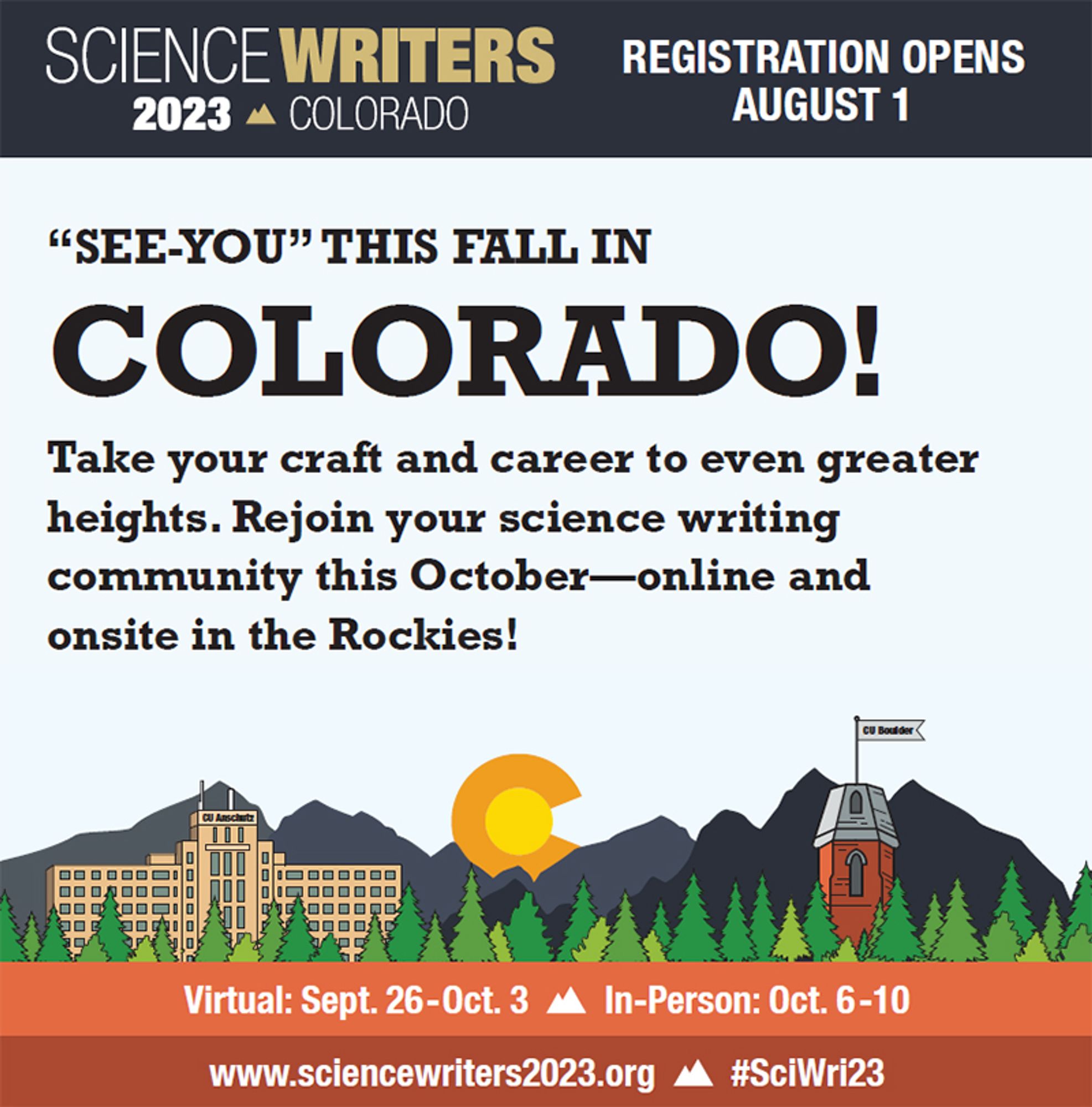 Square graphic boasting top banner with Science Writers 2023 Rockies logo and tagline Registration opens August 1. Copy reads: “SEE-YOU” THIS FALL IN COLORADO! Take your craft and career to even greater heights. Rejoin your science writing community this October—online and onsite in the Rockies!" Center graphic is illustration of the Colorado mountains and conifer forest skyline with cartoons of the CU Anschutz medical building and the CU Boulder Old Main tower, along with the Colorado State flag "golden sun" letter C. Bottom banners tout the conference website, Sci Wri 23 hashtag, virtual dates September 26 to October 3, in person dates October 6 to 10.