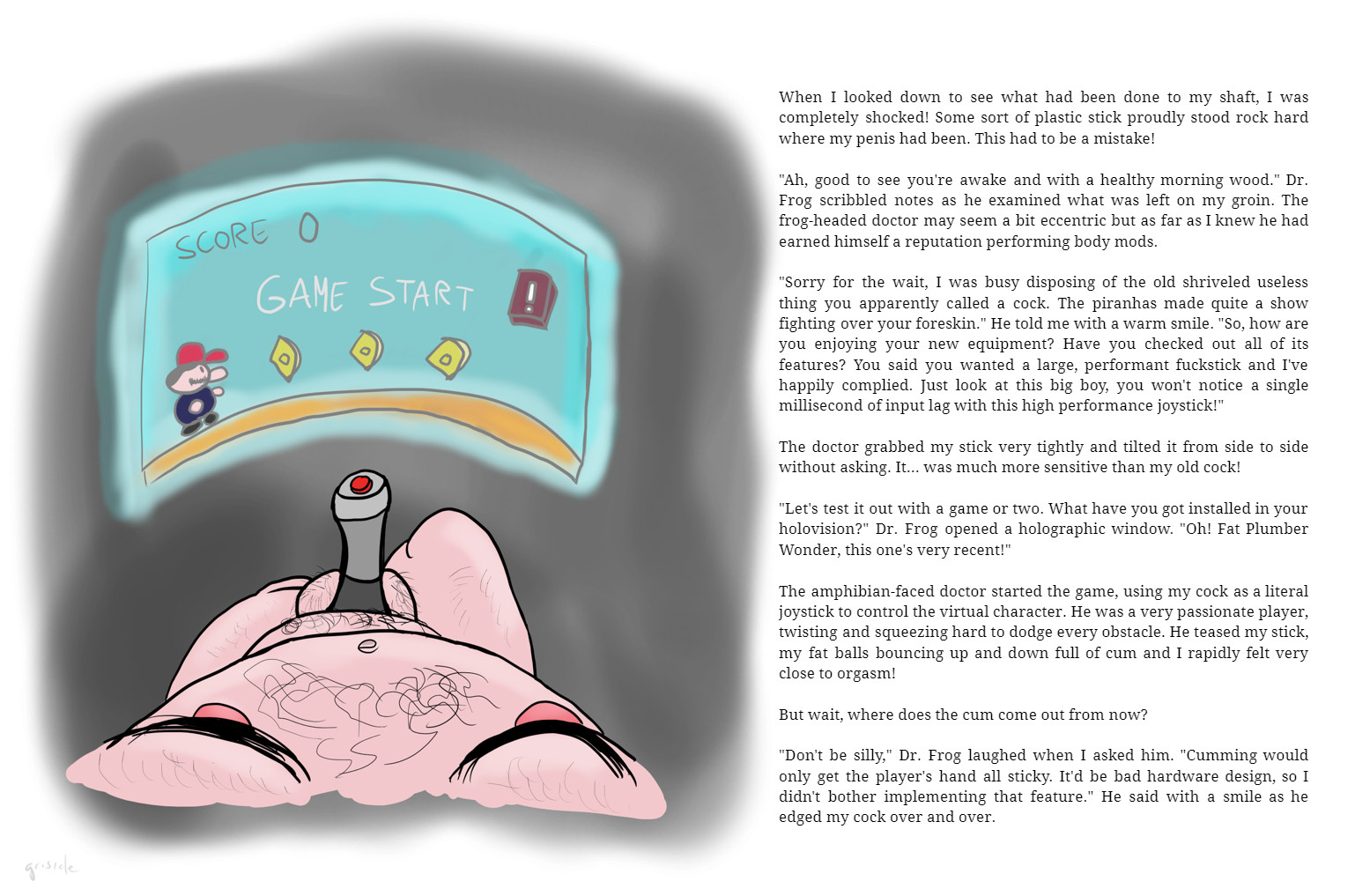 When I looked down to see what had been done to my shaft, I was completely shocked! Some sort of plastic stick proudly stood rock hard where my penis had been. This had to be a mistake!

"Ah, good to see you're awake and with a healthy morning wood." Dr. Frog scribbled notes as he examined what was left on my groin. The frog-headed doctor may seem a bit eccentric but as far as I knew he had earned himself a reputation performing body mods.

"Sorry for the wait, I was busy disposing of the old shriveled useless thing you apparently called a cock. The piranhas made quite a show fighting over your foreskin." He told me with a warm smile. "So, how are you enjoying your new equipment? Have you checked out all of its features? You said you wanted a large, performant fuckstick and I've happily complied. Just look at this big boy, you won't notice a single millisecond of input lag with this high performance joystick!"

The doctor grabbed my stick very tightly and tilted it from side to side...