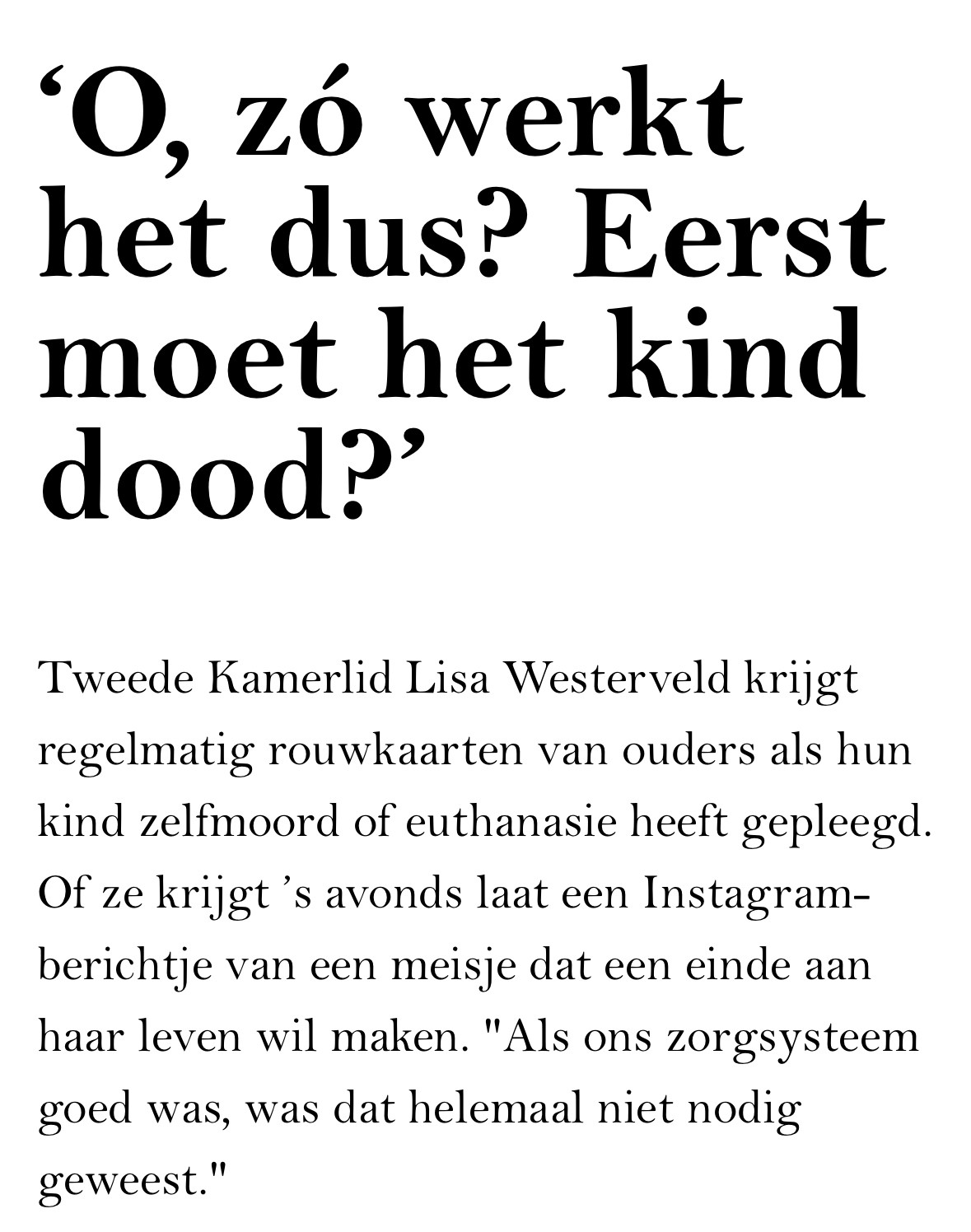 De kop en de inleiding van het artikel: ‘O, zó werkt het dus? Eerst moet het kind dood?’

Tweede Kamerlid Lisa Westerveld krijgt regelmatig rouwkaarten van ouders als hun kind zelfmoord of euthanasie heeft gepleegd. Of ze krijgt ’s avonds laat een Instagram-berichtje van een meisje dat een einde aan haar leven wil maken. "Als ons zorgsysteem goed was, was dat helemaal niet nodig geweest."