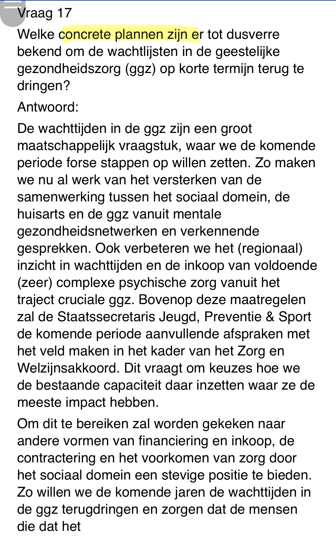 De wachttijden in de ggz zijn een groot maatschappelijk vraagstuk, waar we de komende periode forse stappen op willen zetten. Zo maken we nu al werk van het versterken van de samenwerking tussen het sociaal domein, de huisarts en de ggz vanuit mentale gezondheidsnetwerken en verkennende gesprekken. Ook verbeteren we het (regionaal) inzicht in wachttijden en de inkoop van voldoende (zeer) complexe psychische zorg vanuit het traject cruciale ggz. Bovenop deze maatregelen zal de Staatssecretaris de komende periode aanvullende afspraken met het veld maken in het kader van het Zorg en Welzijnsakkoord. Dit vraagt om keuzes hoe we de bestaande capaciteit daar inzetten waar ze de meeste impact hebben.  
Om dit te bereiken zal worden gekeken naar andere vormen van financiering en inkoop, de contractering en het voorkomen van zorg door het sociaal domein een stevige positie te bieden. Zo willen we de komende jaren de wachttijden in de ggz terugdringen en zorgen dat de mensen die dat het