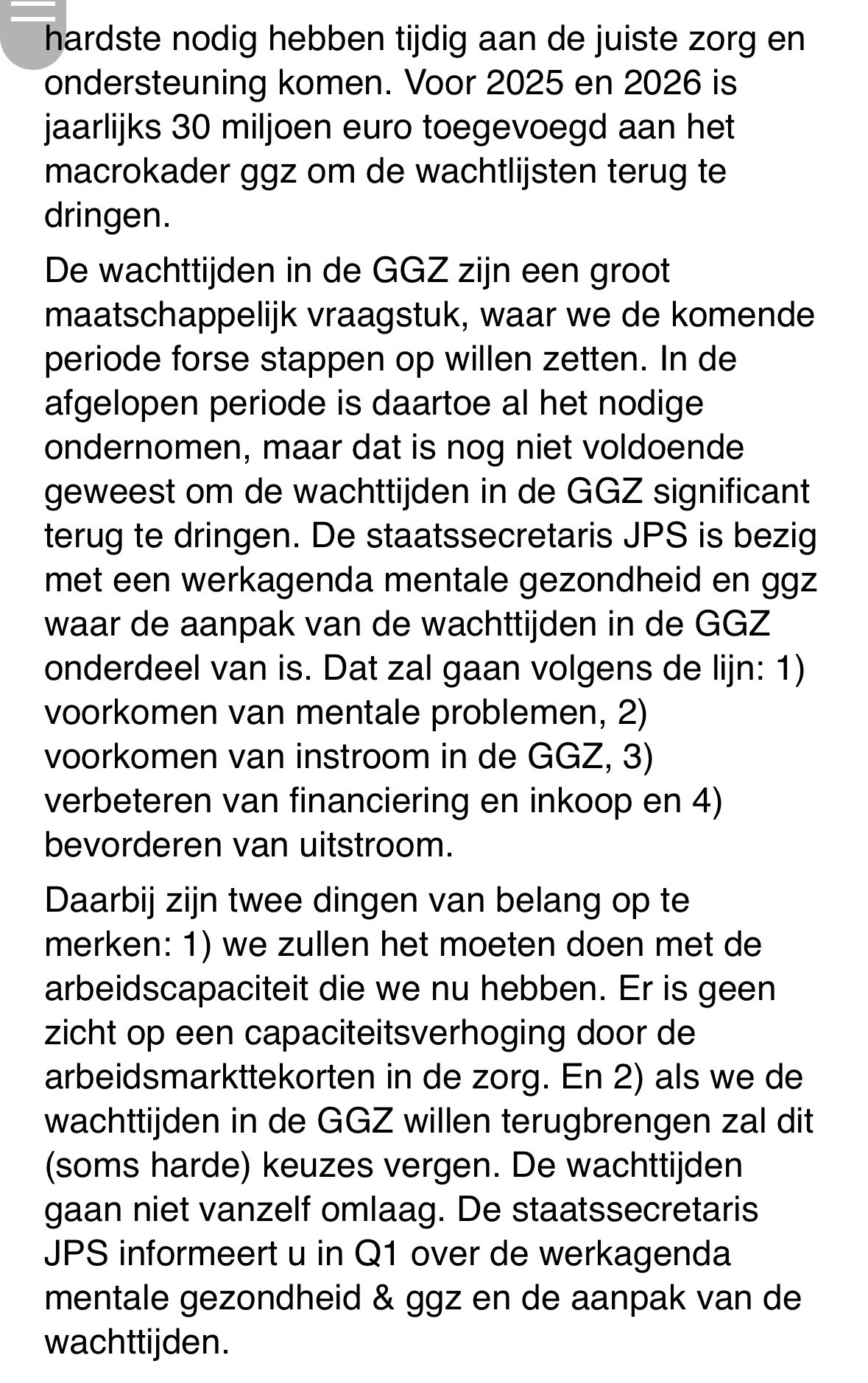 hardste nodig hebben tijdig aan de juiste zorg en ondersteuning komen. Voor 2025 en 2026 is jaarlijks 30 miljoen euro toegevoegd aan het macrokader ggz om de wachtlijsten terug te dringen.  
In de afgelopen periode is daartoe al het nodige ondernomen, maar dat is nog niet voldoende om de wachttijden in de GGZ significant terug te dringen. De staatssecretaris JPS is bezig met een werkagenda mentale gezondheid en ggz waar de aanpak van de wachttijden in de GGZ onderdeel van is. Dat zal gaan volgens de lijn: 1) voorkomen van mentale problemen, 2) voorkomen van instroom in de GGZ, 3) verbeteren van financiering en inkoop en 4) bevorderen van uitstroom. 
Daarbij zijn twee dingen van belang op te merken: 1) we zullen het moeten doen met de arbeidscapaciteit die we nu hebben. Er is geen zicht op een capaciteitsverhoging door de arbeidsmarkttekorten in de zorg. En 2) als we de wachttijden in de GGZ willen terugbrengen zal dit (soms harde) keuzes vergen. De wachttijden gaan niet vanzelf omlaag.