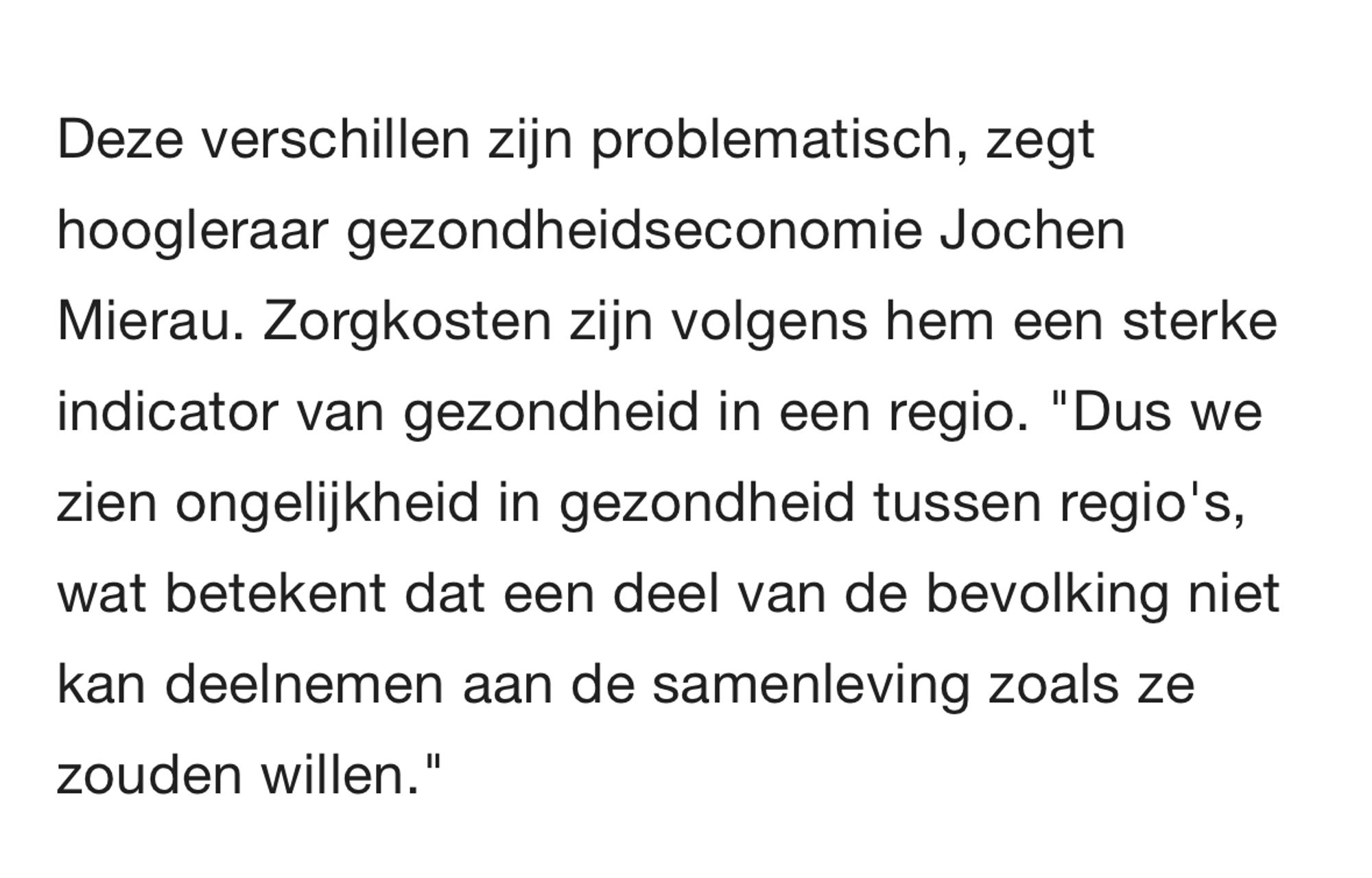 Tekst uit artikel: Deze verschillen zijn problematisch, zegt hoogleraar gezondheidseconomie Jochen Mierau. Zorgkosten zijn volgens hem een sterke indicator van gezondheid in een regio. "Dus we zien ongelijkheid in gezondheid tussen regio's, wat betekent dat een deel van de bevolking niet kan deelnemen aan de samenleving zoals ze zouden willen."