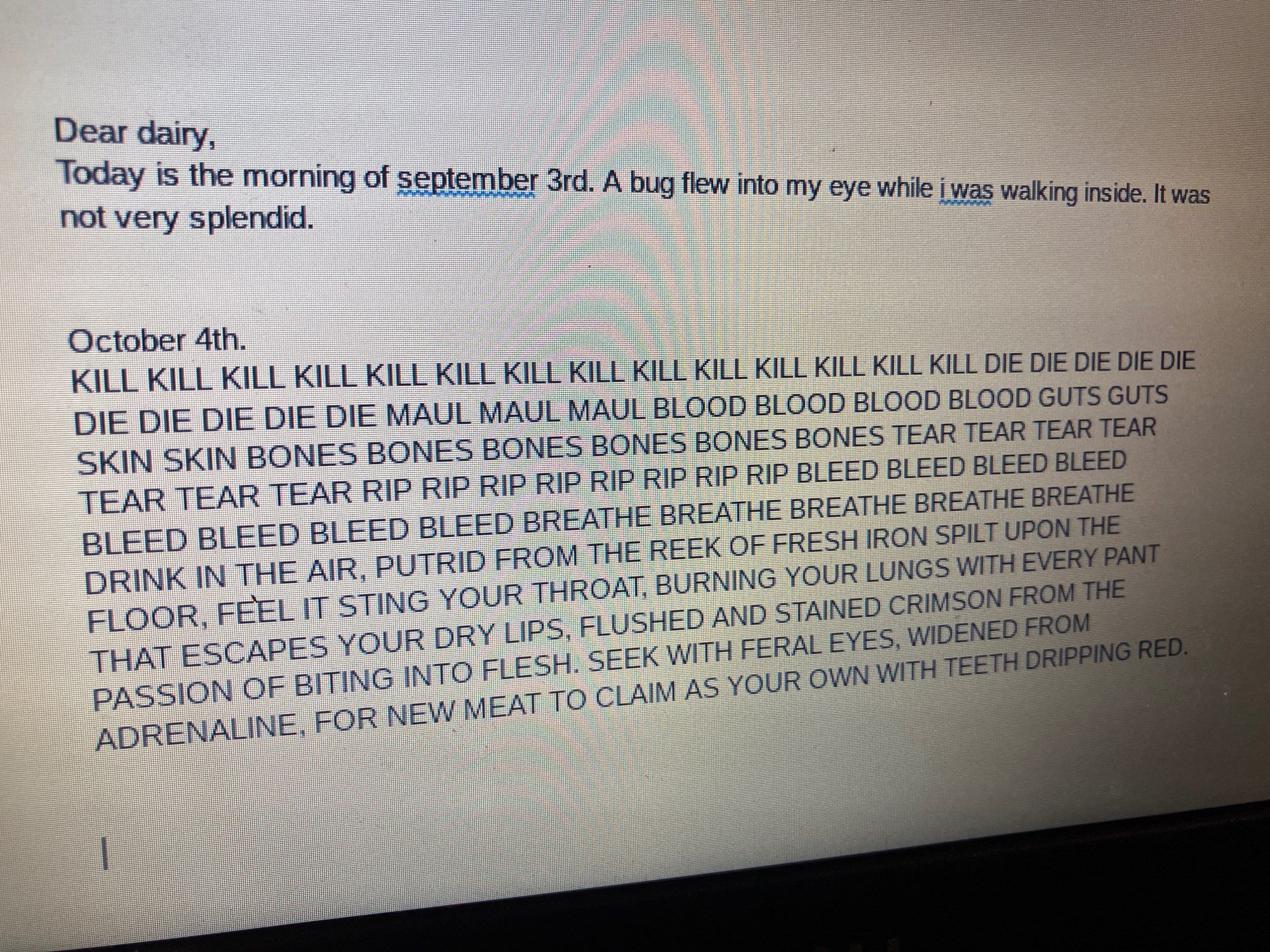 A picture of a screen displaying the following text:
Dear dairy,
Today is the morning of september 3rd. A bug flew into my eye while i was walking inside. It was not very splendid.


October 4th.
KILL KILL KILL KILL KILL KILL KILL KILL KILL KILL KILL KILL KILL KILL DIE DIE DIE DIE DIE DIE DIE DIE DIE DIE MAUL MAUL MAUL BLOOD BLOOD BLOOD BLOOD GUTS GUTS SKIN SKIN BONES BONES BONES BONES BONES BONES TEAR TEAR TEAR TEAR TEAR TEAR TEAR RIP RIP RIP RIP RIP RIP RIP RIP BLEED BLEED BLEED BLEED BLEED BLEED BLEED BLEED BREATHE BREATHE BREATHE BREATHE BREATHE DRINK IN THE AIR, PUTRID FROM THE REEK OF FRESH IRON SPILT UPON THE FLOOR, FEEL IT STING YOUR THROAT, BURNING YOUR LUNGS WITH EVERY PANT THAT ESCAPES YOUR DRY LIPS, FLUSHED AND STAINED CRIMSON FROM THE PASSION OF BITING INTO FLESH. SEEK WITH FERAL EYES, WIDENED FROM ADRENALINE, FOR NEW MEAT TO CLAIM AS YOUR OWN WITH TEETH DRIPPING RED.