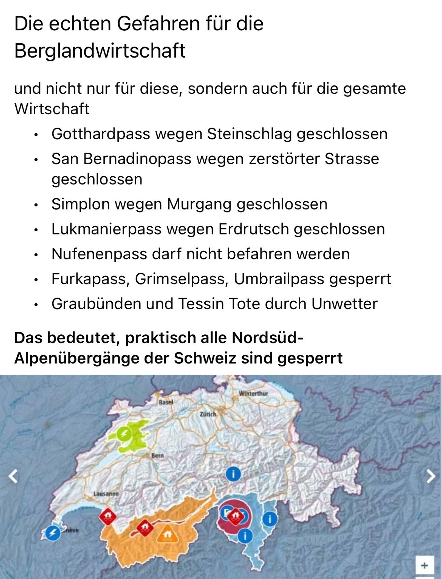 Text detailing road closures in Switzerland due to landslides and other natural events, accompanied by a map indicating the affected regions.

Die echten Gefahren für die Berglandwirtschaft

und nicht nur für diese, sondern auch für die gesamte Wirtschaft

•	Gotthardpass wegen Steinschlag geschlossen

•	San Bernadinopass wegen zerstörter Strasse geschlossen

•	Simplon wegen Murgang geschlossen

•	Lukmanierpass wegen Erdrutsch geschlossen

•	Nufenenpass darf nicht befahren werden

•	Furkapass, Grimselpass, Umbrailpass gesperrt

•	Graubünden und Tessin Tote durch Unwetter

Das bedeutet, praktisch alle Nordsüd-Alpenübergänge der Schweiz sind gesperrt