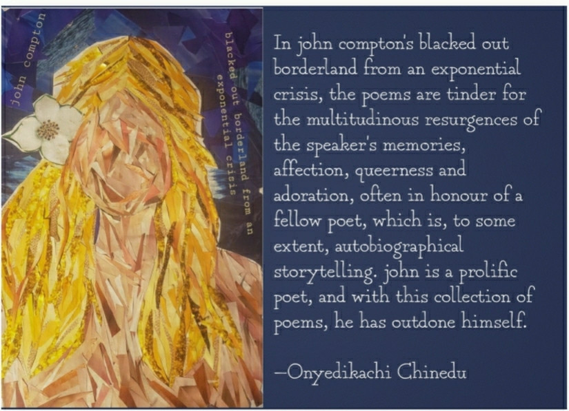 In john compton's blacked out borderland from an exponential crisis, the poems are tinder for the multitudinous resurgences of the speaker's memories, affection, queerness and adoration, often in honour of a fellow poet, which is, to some extent, autobiographical storytelling. john is a prolific poet, and with this collection of poems, he has outdone himself.
—Onyedịkachi Chinedu