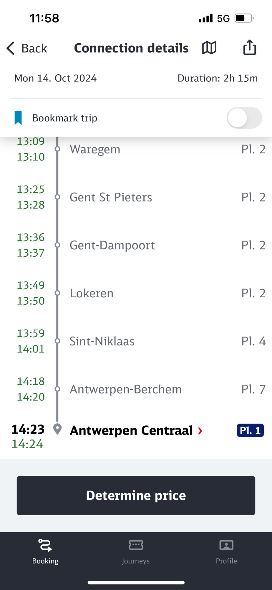 11:58
< Back
Mon 14. Oct 2024
Connection details I
•'Il 5G
Duration: 2h 15m
Bookmark trip
13:09
13:10
13:25
13:28
13:36
13:37
13:49
13:50
13:59
14:01
14:18
14:20
Waregem
Gent St Pieters
Gent-Dampoort
Lokeren
Sint-Niklaas
Antwerpen-Berchem
14:23 • Antwerpen Centraal >
14:24
Pl. 2
P1. 2
Pl. 2
P1. 2
P1. 4
P1. 7
PI. 1
Determine price
Booking
Journeys
Profile