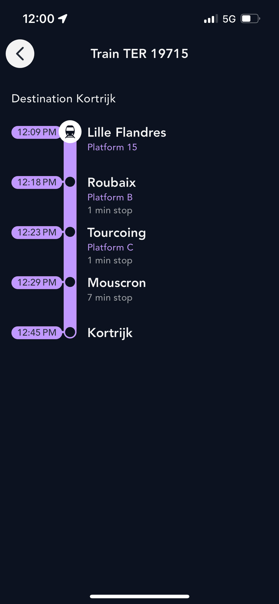 12:00 1
5G
Train TER 19715
Destination Kortrijk
12:09 PM
Lille Flandres
Platform 15
12:18 PM
12:23 PM
12:29 PM
Roubaix
Platform B
1 min stop
Tourcoing
Platform C
1 min stop
Mouscron
7 min stop
12:45 PM
Kortrijk