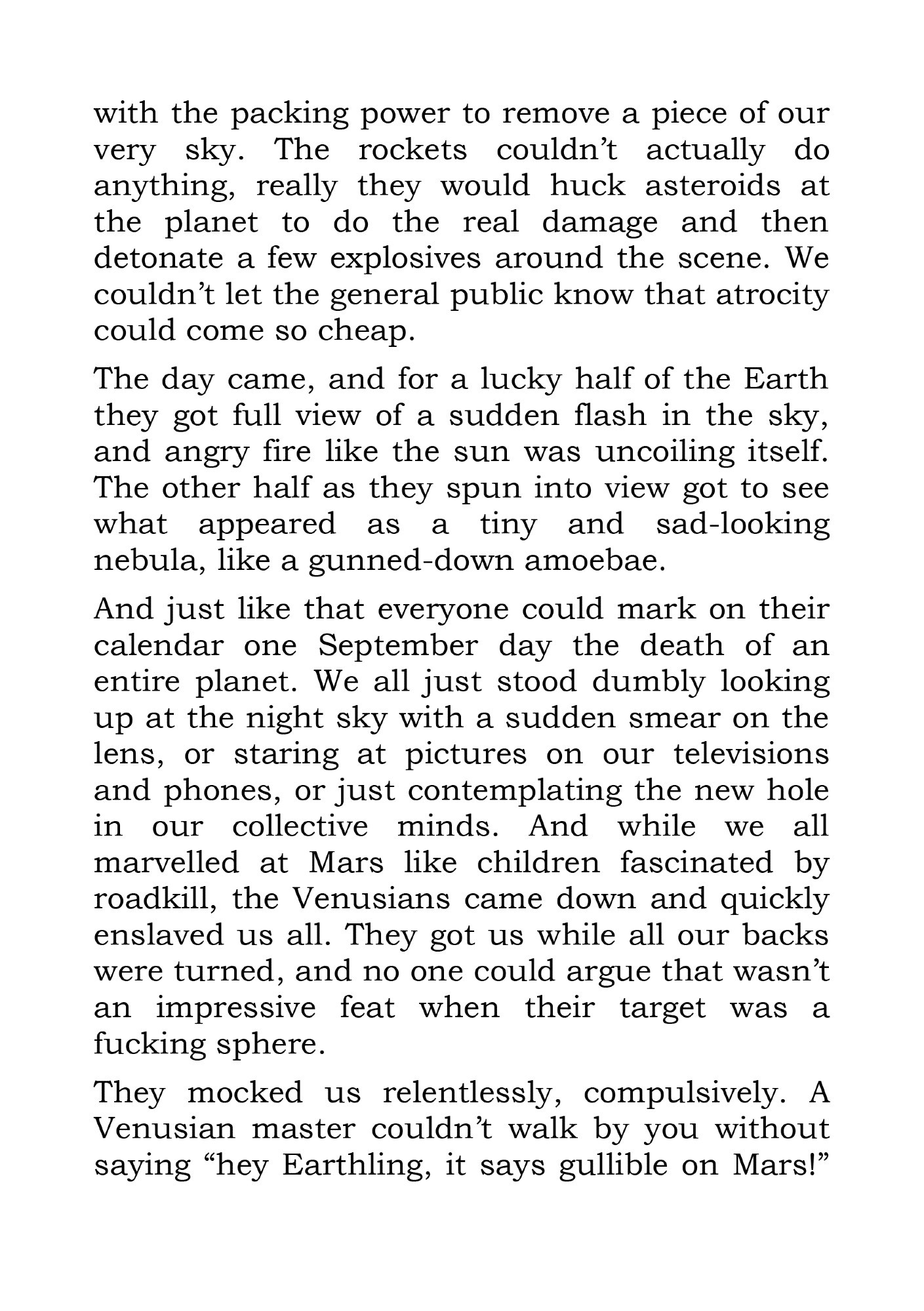 with the packing power to remove a piece of our very sky. The rockets couldn’t actually do anything, really they would huck asteroids at the planet to do the real damage and then detonate a few explosives around the scene. We couldn’t let the general public know that atrocity could come so cheap.
The day came, and for a lucky half of the Earth they got full view of a sudden flash in the sky, and angry fire like the sun was uncoiling itself. The other half as they spun into view got to see what appeared as a tiny and sad-looking nebula, like a gunned-down amoebae. 
And just like that everyone could mark on their calendar one September day the death of an entire planet. We all just stood dumbly looking up at the night sky with a sudden smear on the lens, or staring at pictures on our televisions and phones, or just contemplating the new hole in our collective minds. And while we all marvelled at Mars like children fascinated by roadkill, the Venusians came down and quickly enslaved us all. They got us while all our backs were turned, and no one could argue that wasn’t an impressive feat when their target was a fucking sphere.
They mocked us relentlessly, compulsively. A Venusian master couldn’t walk by you without saying “hey Earthling, it says gullible on Mars!”