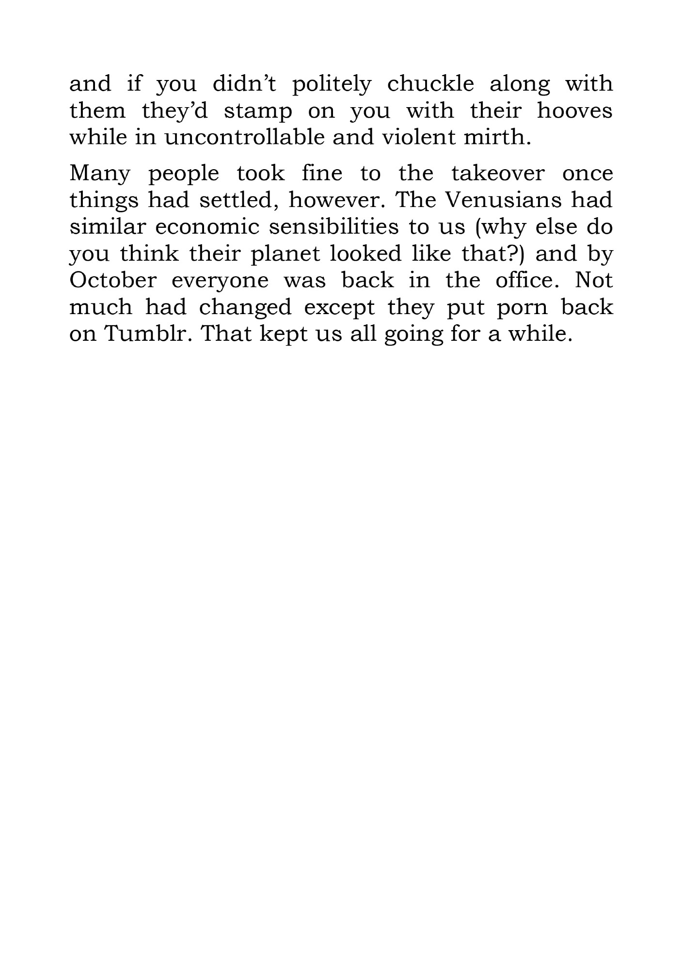 and if you didn’t politely chuckle along with them they’d stamp on you with their hooves while in uncontrollable and violent mirth.
Many people took fine to the takeover once things had settled, however. The Venusians had similar economic sensibilities to us (why else do you think their planet looked like that?) and by October everyone was back in the office. Not much had changed except they put porn back on Tumblr. That kept us all going for a while.