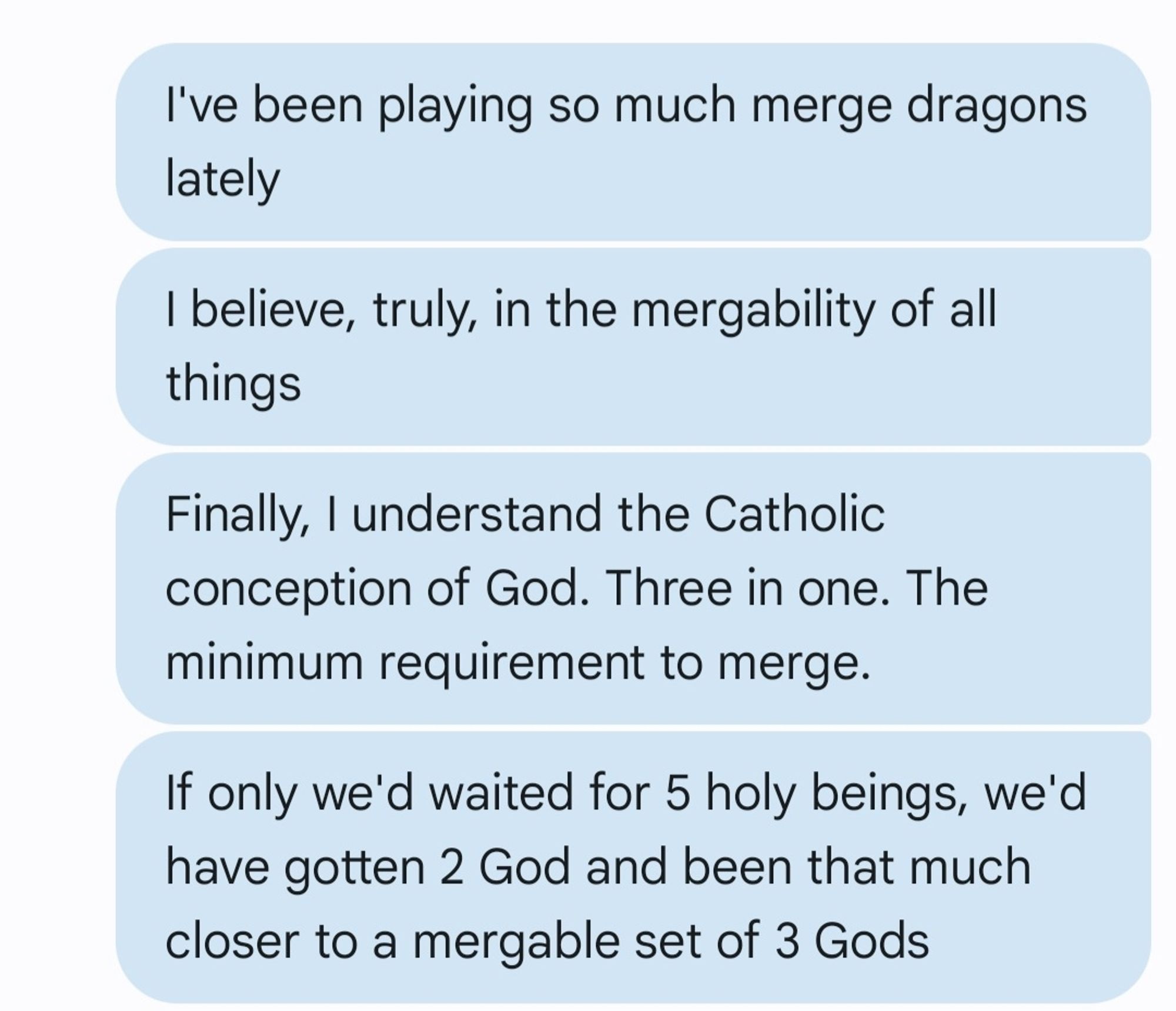 A set of text messages reading:
I've been playing so much merge dragons lately
I believe, truly, in the mergability of all things
Finally, I understand the Catholic conception of God. Three in one. The minimum requirement to merge. 
If only we'd waited for 5 holy beings, we'd have gotten 2 God and been that much closer to a mergable set of 3 Gods