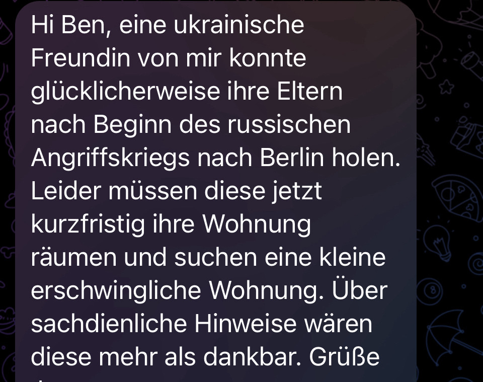 Hi Ben, eine ukrainische Freundin von mir konnte glücklicherweise ihre Eltern nach Beginn des russischen Angriffskriegs nach Berlin holen.
Leider mussen diese jetzt kurzfristig ihre Wohnung raumen und suchen eine kleine erschwingliche Wohnung. Über sachdienliche Hinweise wären diese mehr als dankbar. Grüße…