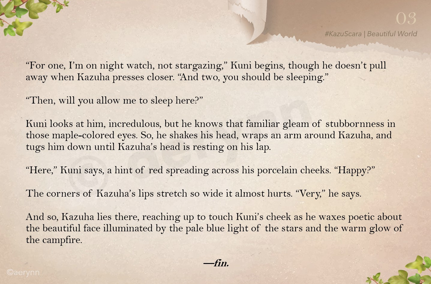 “For one, I’m on night watch, not stargazing,” Kuni begins, though he doesn’t pull away when Kazuha presses closer. “And two, you should be sleeping.”

“Then, will you allow me to sleep here?”

Kuni looks at him, incredulous, but he knows that familiar gleam of stubbornness in those maple-colored eyes. So, he shakes his head, wraps an arm around Kazuha, and tugs him down until Kazuha’s head is resting on his lap.

“Here,” Kuni says, a hint of red spreading across his porcelain cheeks. “Happy?”

The corners of Kazuha’s lips stretch so wide it almost hurts. “Very,” he says.

And so, Kazuha lies there, reaching up to touch Kuni’s cheek as he waxes poetic about the beautiful face illuminated by the pale blue light of the stars and the warm glow of the campfire.

—fin.
