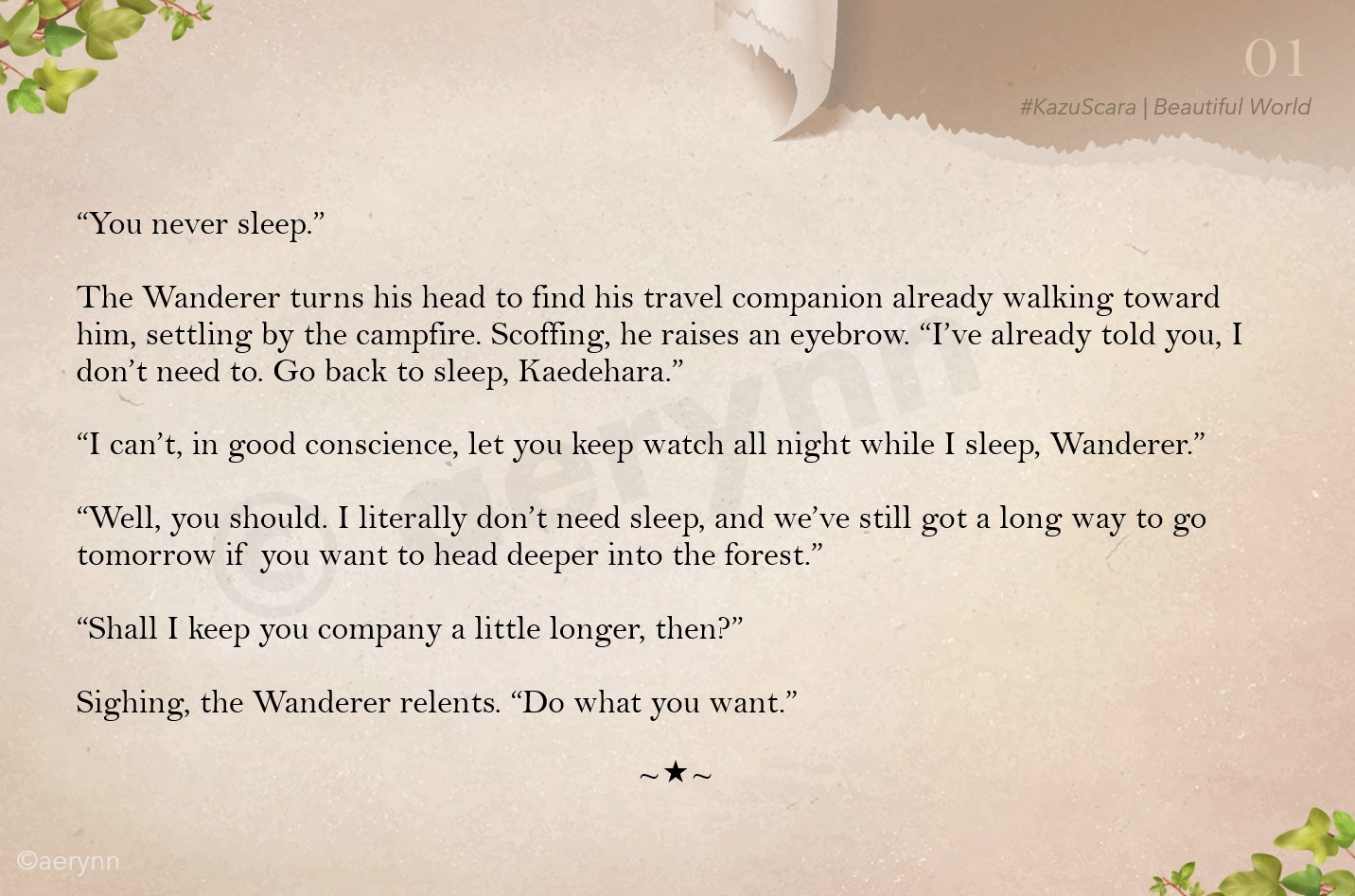 “You never sleep.”

The Wanderer turns his head to find his travel companion already walking toward him, settling by the campfire. Scoffing, he raises an eyebrow. “I’ve already told you, I don’t need to. Go back to sleep, Kaedehara.”

“I can’t, in good conscience, let you keep watch all night while I sleep, Wanderer.”

“Well, you should. I literally don’t need sleep, and we’ve still got a long way to go tomorrow if you want to head deeper into the forest.”

“Shall I keep you company a little longer, then?”

Sighing, the Wanderer relents. “Do what you want.”

~*~
