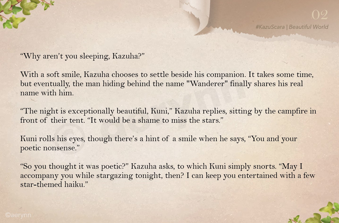 “Why aren’t you sleeping, Kazuha?”

With a soft smile, Kazuha chooses to settle beside his companion. It takes some time, but eventually, the man hiding behind the name "Wanderer" finally shares his real name with him.

“The night is exceptionally beautiful, Kuni,” Kazuha replies, sitting by the campfire in front of their tent. “It would be a shame to miss the stars.”

Kuni rolls his eyes, though there’s a hint of a smile when he says, “You and your poetic nonsense.”

“So you thought it was poetic?” Kazuha asks, to which Kuni simply snorts. “May I accompany you while stargazing tonight, then? I can keep you entertained with a few star-themed haiku.”
