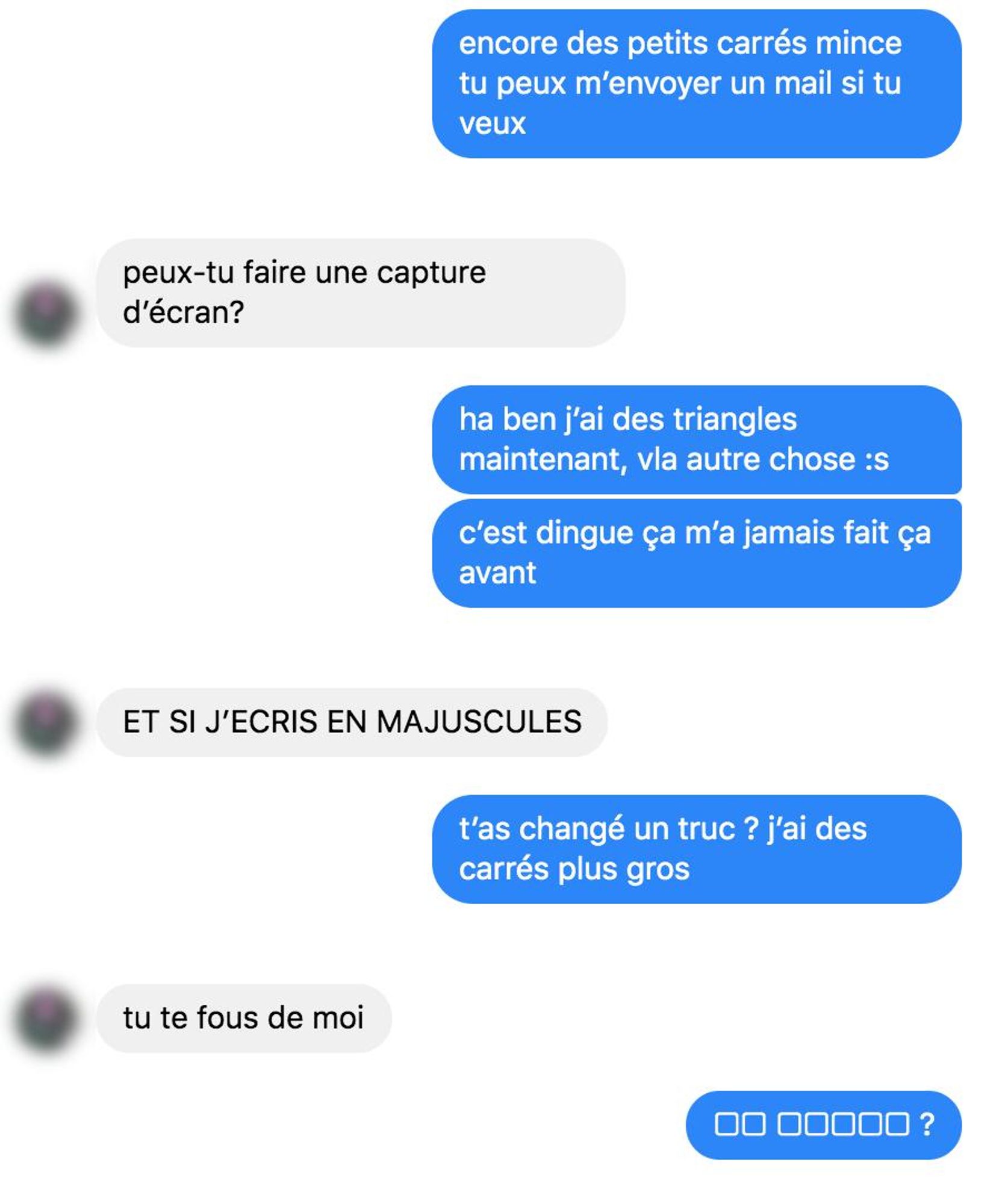 encore des petits carrés mince tu peux m'envoyer un mail si tu veux

peux-tu faire une capture d'écran?

ha ben j'ai des triangles maintenant, vla autre chose :s
c'est dingue ça m'a jamais fait ça avant

ET SI J'ECRIS EN MAJUSCULES

t'as changé un truc ? j'ai des carrés plus gros

tu te fous de moi