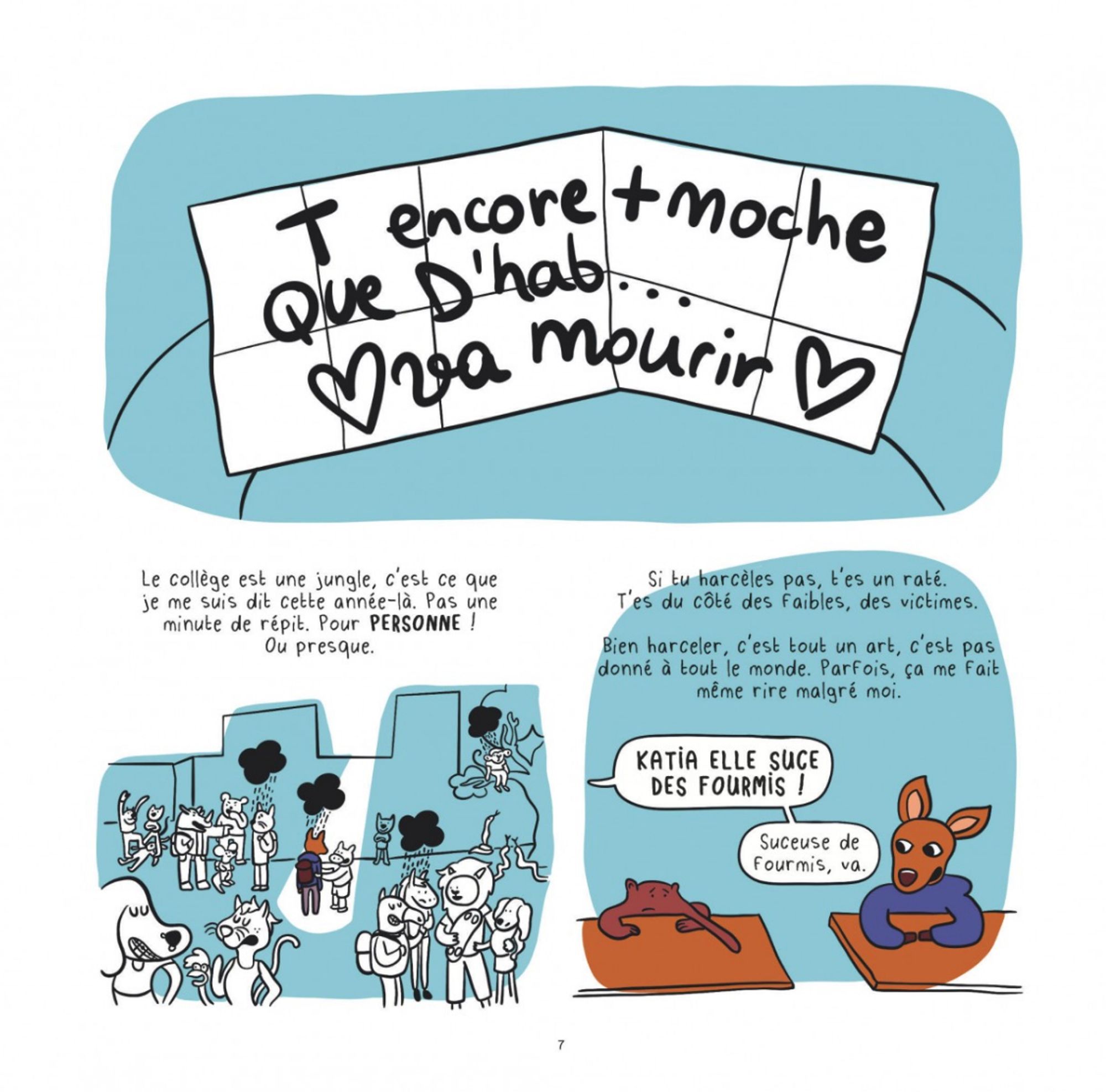 Planche de BD : Manon reçoit le mot, dessus il est écrit "t'es encore + moche que d'hab, va mourir" 

Narrateur : Le collège est une jungle, c'est ce que je me suis dit cette année là. Pas un moment de répis, pour personne. Ou presque. 

Si tu harcèles pas, tu es un raté, tu es du coté des faibles. Bien harceler, c'est tout un art, c'est pas donné à tout le monde.