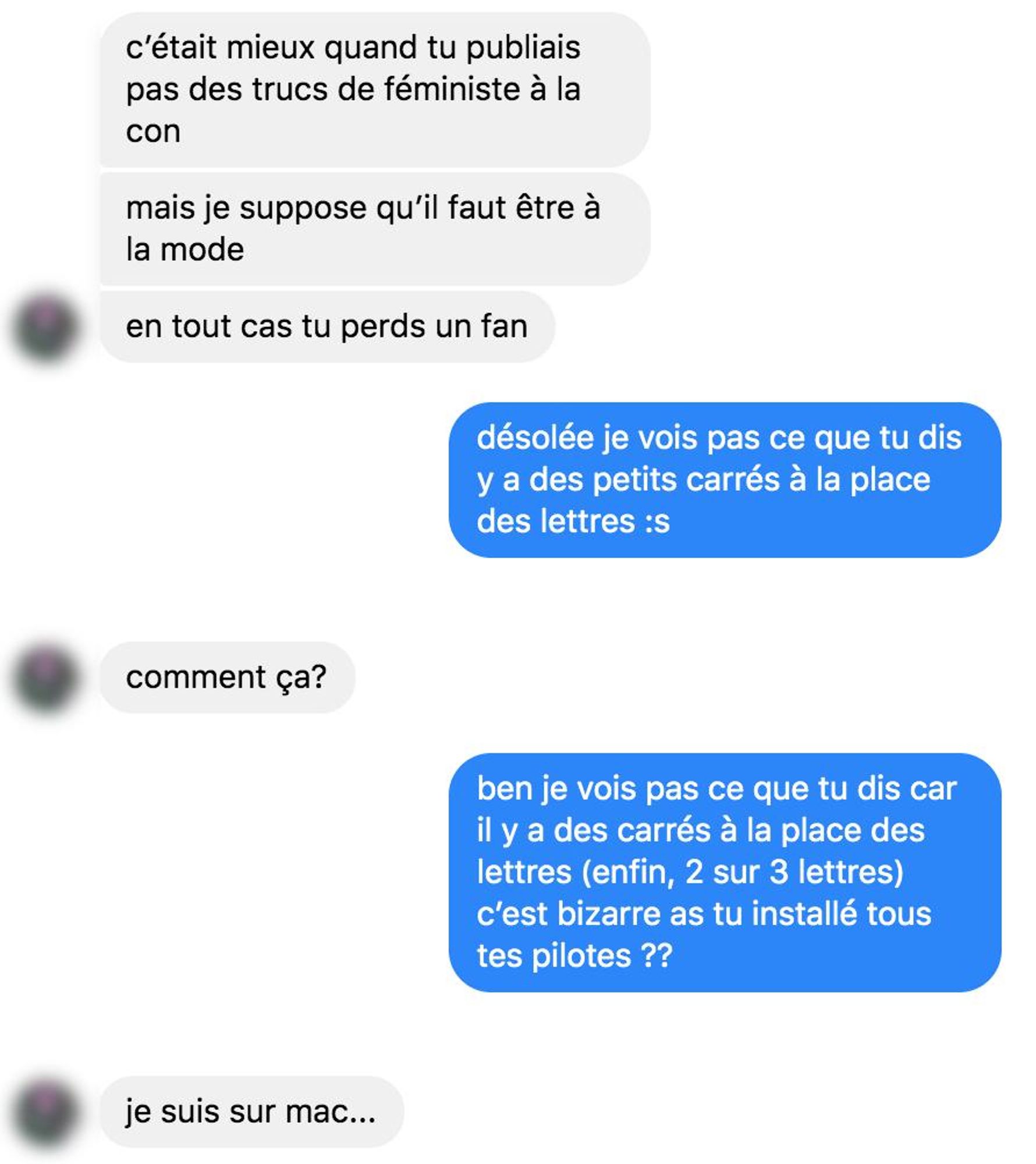 c'était mieux quand tu publiais pas des trucs de féministe à la con mais je suppose qu'il faut être à la mode
en tout cas tu perds un fan

désolée je vois pas ce que tu dis y a des petits carrés à la place des lettres :s

comment ça?

ben je vois pas ce que tu dis car il y a des carrés à la place des lettres (enfin, 2 sur 3 lettres) c'est bizarre as tu installé tous tes pilotes ??

je suis sur mac...