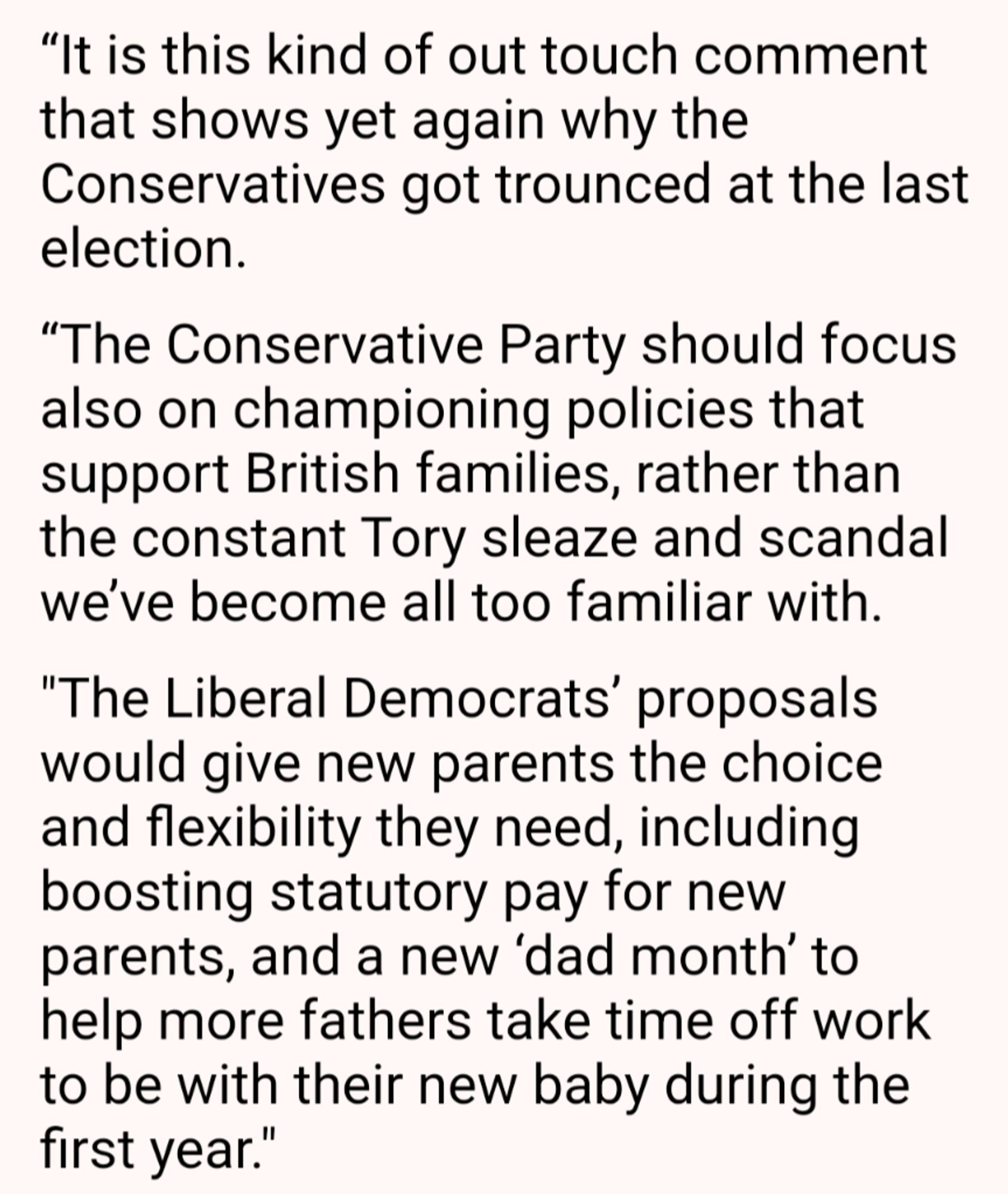 It is this kind of out touch comment that shows yet again why the Conservatives got trounced at the last election. 

“The Conservative Party should focus also on championing policies that support British families, rather than the constant Tory sleaze and scandal we’ve become all too familiar with.

"The Liberal Democrats’ proposals would give new parents the choice and flexibility they need, including boosting statutory pay for new parents, and a new ‘dad month’ to help more fathers take time off work to be with their new baby during the first year