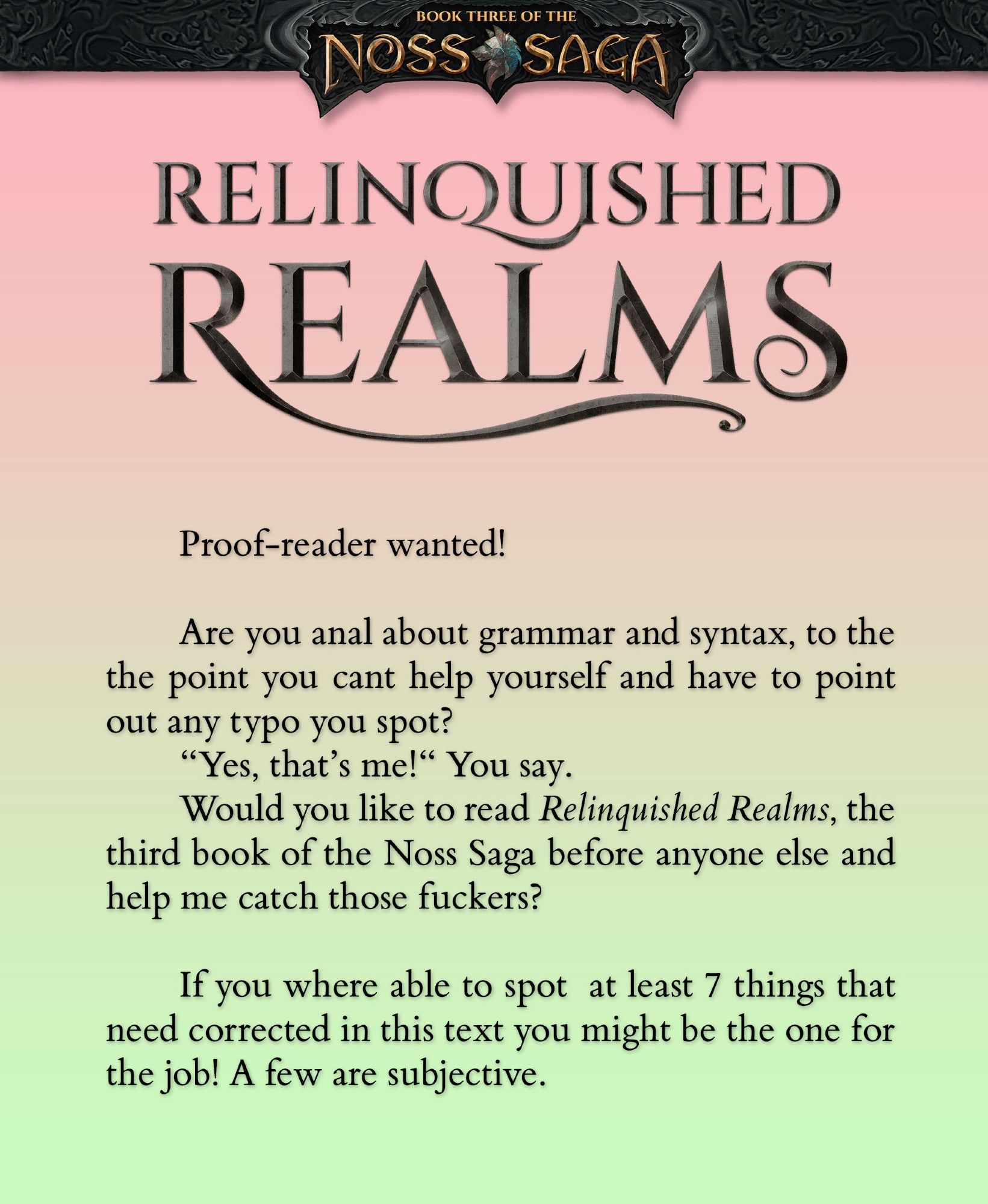 Proof-reader wanted!

Are you anal about grammar and syntax, to the the point you cant help yourself and have to point out any typo you spot?
“Yes, that’s me!“ You say.
Would you like to read Relinquished Realms, the third book of the Noss Saga before anyone else and help me catch those fuckers?

If you where able to spot  at least 7 things that need corrected in this text you might be the one for the job! A few are subjective.