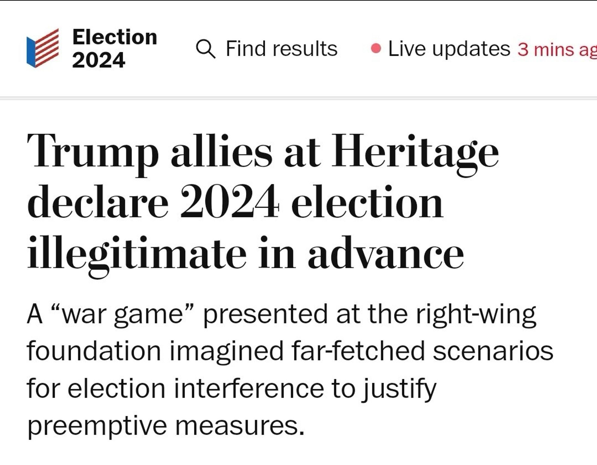 Election
2024
Q Find results
Live updates 3 mins ag
Trump allies at Heritage declare 2024 election illegitimate in advance
A "war game" presented at the right-wing foundation imagined far-fetched scenarios for election interference to justify preemptive measures.