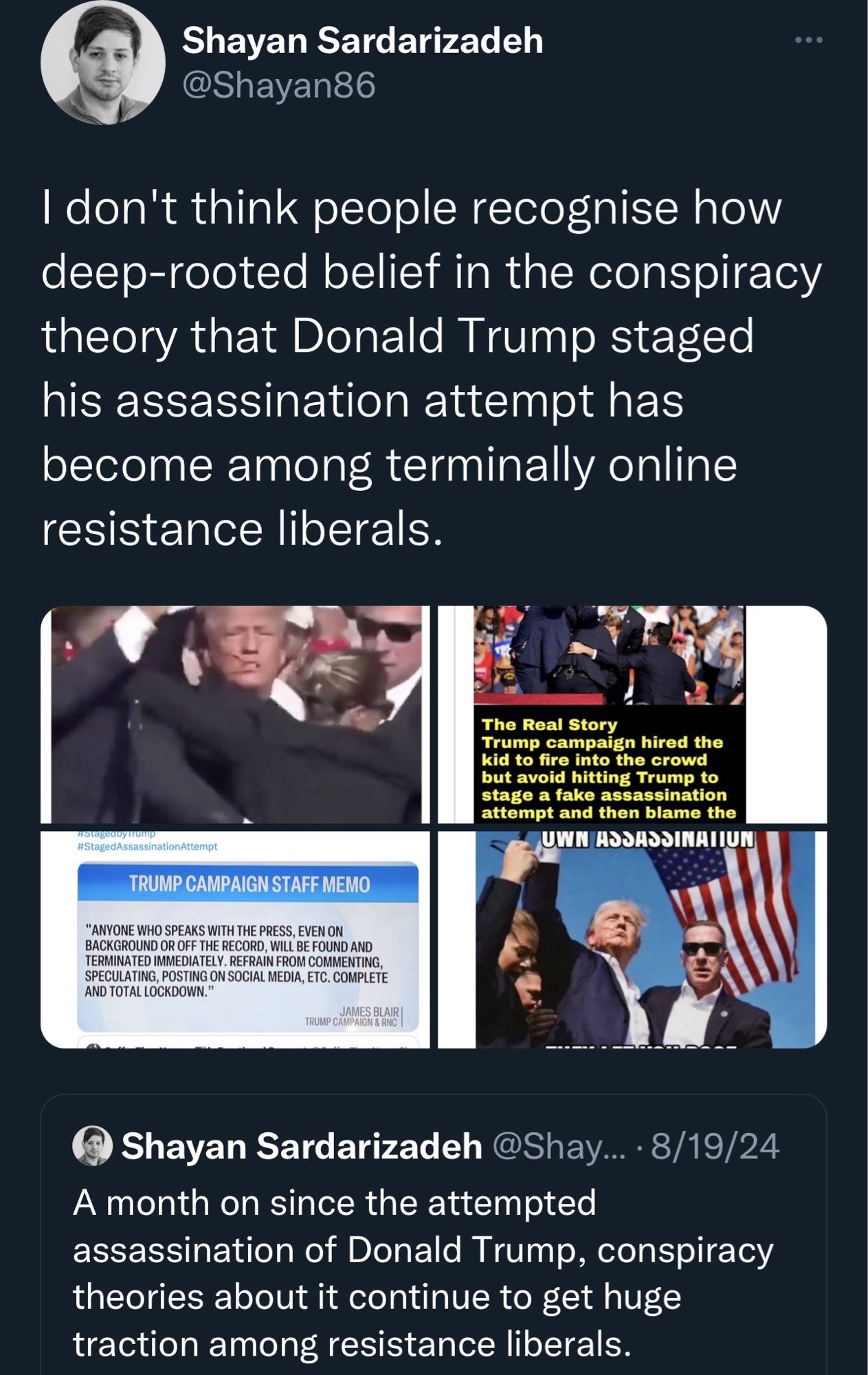 Shayan Sardarizadeh
@Shayan86
I don't think people recognise how deep-rooted belief in the conspiracy theory that Donald Trump staged his assassination attempt has become among terminally online resistance liberals.
The Real Story
Trump campaign hired the kid to fire into the crowd but avoid hitting Trump to stage a fake assassination attempt and then blame the
UWN ADDADDINA LIUN
#StagedAssassinationAttempt
TRUMP CAMPAIGN STAFF MEMO
"ANYONE WHO SPEAKS WITH THE PRESS, EVEN ON BACKGROUND OR OFF THE RECORD, WILL BE FOUND AND TERMINATED IMMEDIATELY. REFRAIN FROM COMMENTING, SPECULATING, POSTING ON SOCIAL MEDIA, ETC. COMPLETE AND TOTAL LOCKDOWN."
JAMES BLAIR
TRUMP CAMPAIGN & RNC
Shayan Sardarizadeh @Shay... •8/19/24
A month on since the attempted
assassination of Donald Trump, conspiracy theories about it continue to get huge traction among resistance liberals.