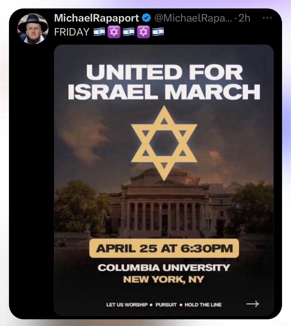 MichaelRapaport
FRIDAY
@MichaelRapa...•2h
UNITED FOR ISRAEL MARCh
APRIL 25 AT 6:30PM
COLUMBIA UNIVERSITY
NEw YORK, Y
LET US WORSHIP • PURSUIT • HOLD THE LINE