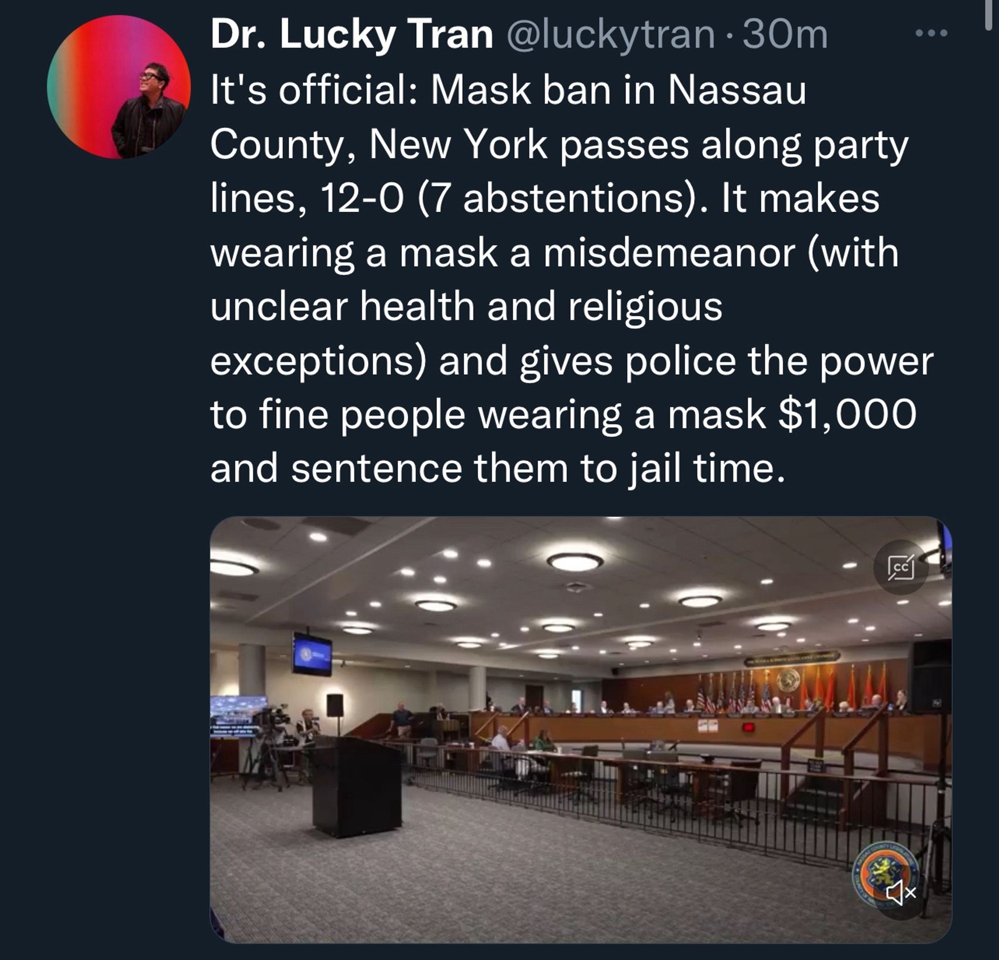 Dr. Lucky Tran @luckytran • 30m
It's official: Mask ban in Nassau
County, New York passes along party lines, 12-0 (7 abstentions). It makes wearing a mask a misdemeanor (with unclear health and religious
exceptions) and gives police the power to fine people wearing a mask $1,000
and sentence them to jail time.