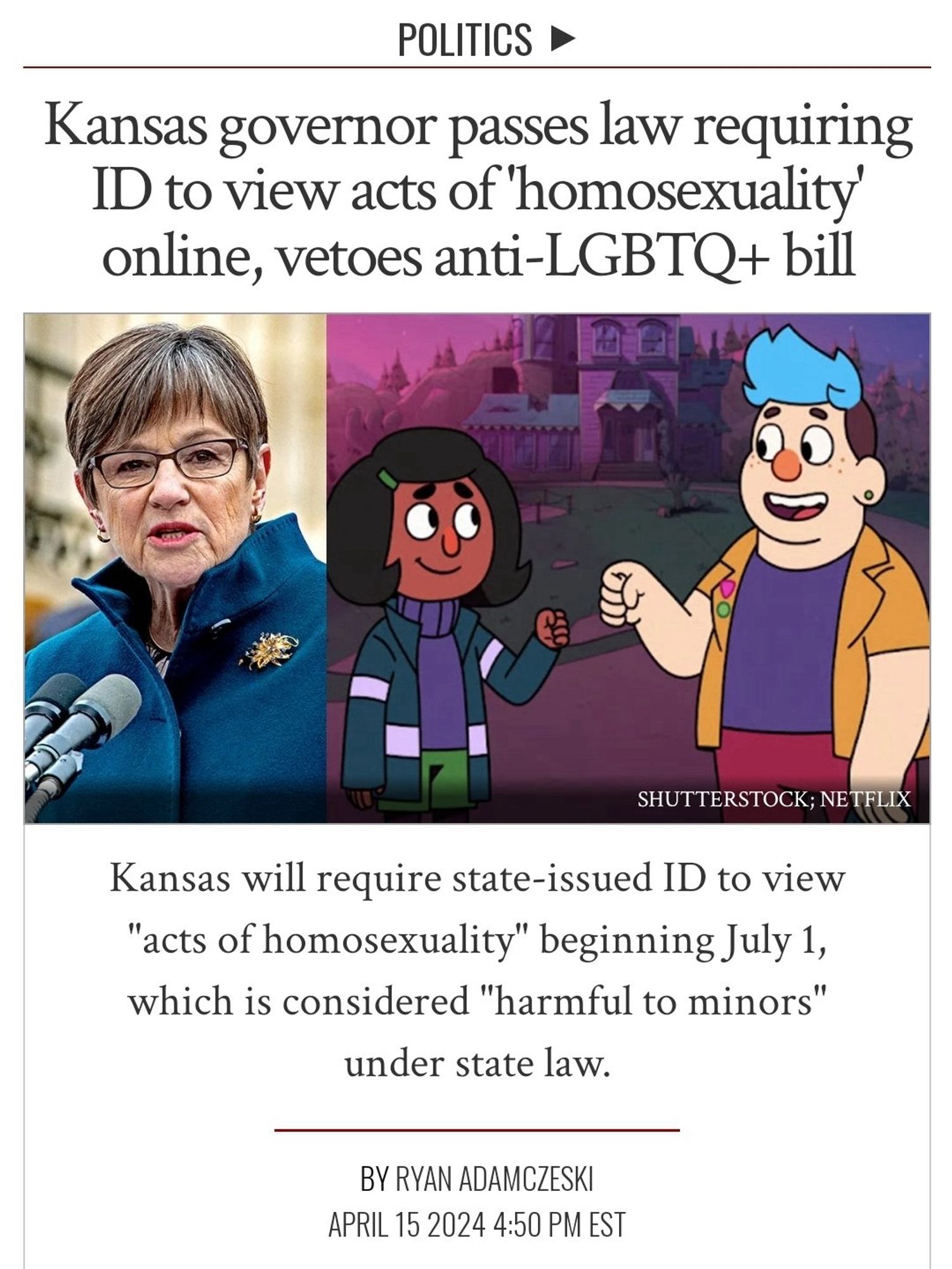 POLITICS •
Kansas governor passes law requiring
ID to view acts of 'homosexuality' online, vetoes anti-LGBTQ+ bill
SHUTTERSTOCK; NETFLIX
Kansas will require state-issued ID to view
"acts of homosexuality" beginning July 1, which is considered "harmful to minors" under state law.
BY RYAN ADAMCZESKI
APRIL 15 2024 4:50 PM EST