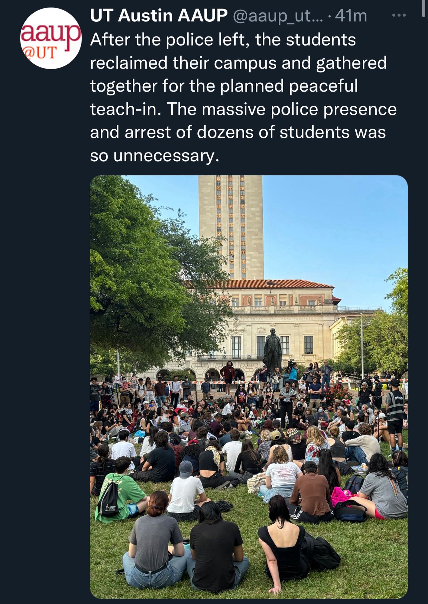 aaup
@UT
UT Austin AAUP @aaup_ut... • 41m
After the police left, the students reclaimed their campus and gathered together for the planned peaceful teach-in. The massive police presence and arrest of dozens of students was so unnecessary.