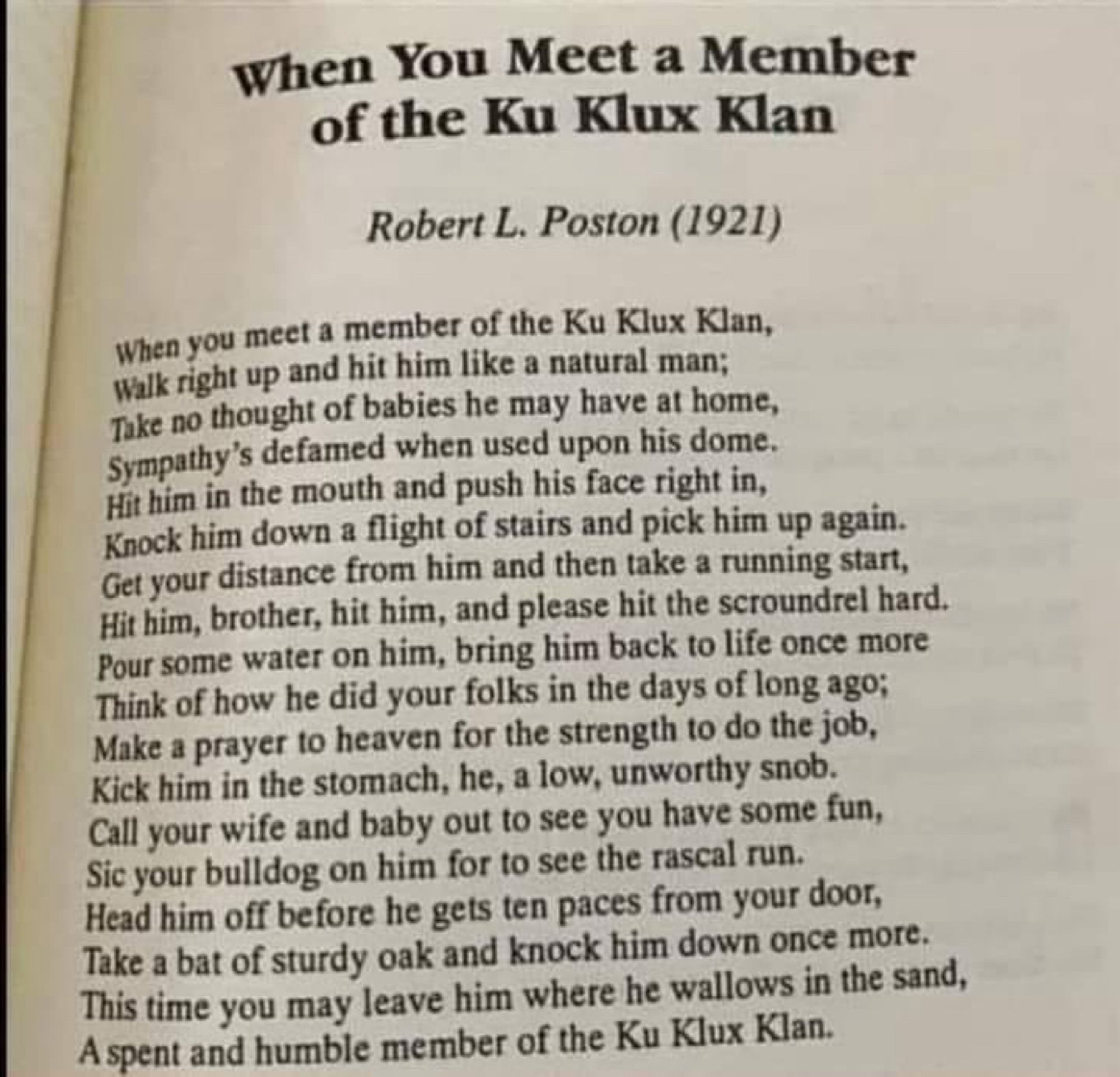 When You Meet a Member of the Ku Klux Klan
Robert L. Poston (1921)
When you meet a member of the Ku Klux Klan, walk right up and hit him like a natural man;
Take no thought of babies he may have at home, Sympathy's defamed when used upon his dome.
Hit him in the mouth and push his face right in, Knock him down a flight of stairs and pick him up again.
Get your distance from him and then take a running start, Hit him, brother, hit him, and please hit the scroundrel hard.
Pour some water on him, bring him back to life once more Think of how he did your folks in the days of long ago;
Make a prayer to heaven for the strength to do the job, Kick him in the stomach, he, a low, unworthy snob.
Call your wife and baby out to see you have some fun, Sie your bulldog on him for to see the rascal run.
Head him off before he gets ten paces from your door, Take a bat of sturdy oak and knock him down once more.
This time you may leave him where he wallows in the sand, A spent and humble member of the