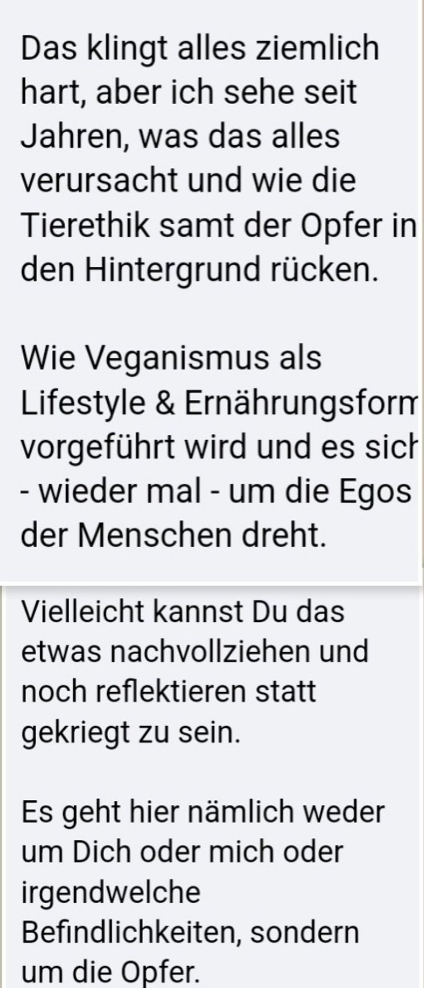 Das klingt alles ziemlich hart, aber ich sehe seit Jahren, was das alles verursacht und wie die Tierethik samt der Opfer in den Hintergrund rücken.

Wie Veganismus als Lifestyle & Ernährungsform vorgeführt wird und es sich - wieder mal - um die Egos der Menschen dreht.

Vielleicht kannst Du das etwas nachvollziehen und noch reflektieren statt gekriegt zu sein.

Es geht hier nämlich weder um Dich oder mich oder irgendwelche Befindlichkeiten, sondern um die Opfer.