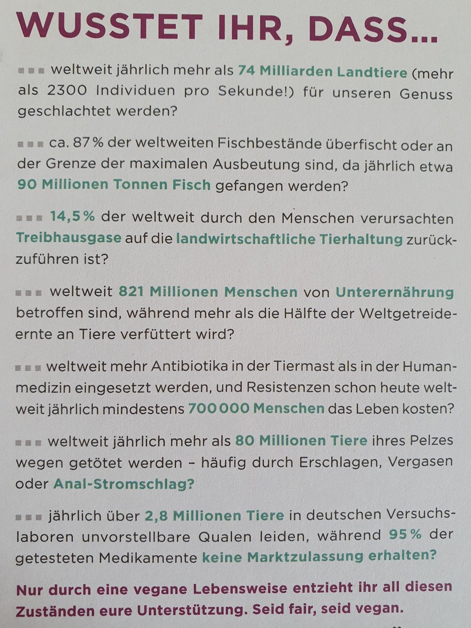 WUSSTET IHR, DASS...
weltweit jährlich mehr als 74 Mrd Landtiere (mehr als 2300 Individuen pro Sekunde!) für unseren Genuss geschlachtet werden?
ca. 87% der weltweiten Fischbestände überfischt oder an der Grenze der maximalen Ausbeutung sind, da jährlich etwa 90 Mio t Fisch gefangen werden?
14,5% der weltweit durch den Menschen verursachten Treibhausgase auf die landwirtschaftliche Tierhaltung zurückzuführen sind?
weltweit 821 Mio Menschen von Unterernährung betroffen sind, während mehr als die Hälfte der Weltgetreideernte an Tiere verfüttert wird?
weltweit mehr Antibiotika in der Tiermast als in der Humanmedizin eingesetzt werden, und Resistenzen schon heute weltweit jährlich mindestens 700000 Menschen das Leben kosten?
weltweit jährlich mehr als 80 Mio Tiere ihres Pelzes wegen getötet werden?
jährlich über 2,8 Mio Tiere in deutschen Versuchslaboren unvorstellbare Qualen, während 95% der getesteten Medikament e keine Marktzulassung erhalten?