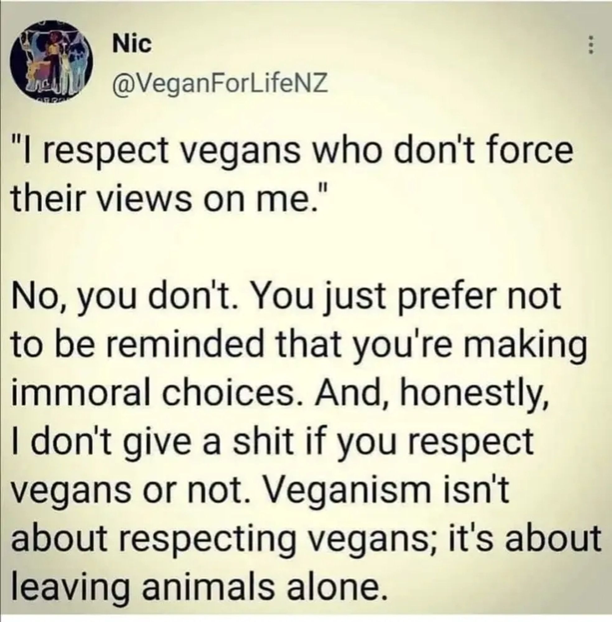 Tweet von VeganForLifeNZ

""I respect vegans who don't force their views on me."

No, you don't. You just prefer not to be reminded that you're making immoral choices. And, honestly, I don't give a shit if you respect vegans or not. Veganism isn't about respecting vegans; it's about leaving animals alone."