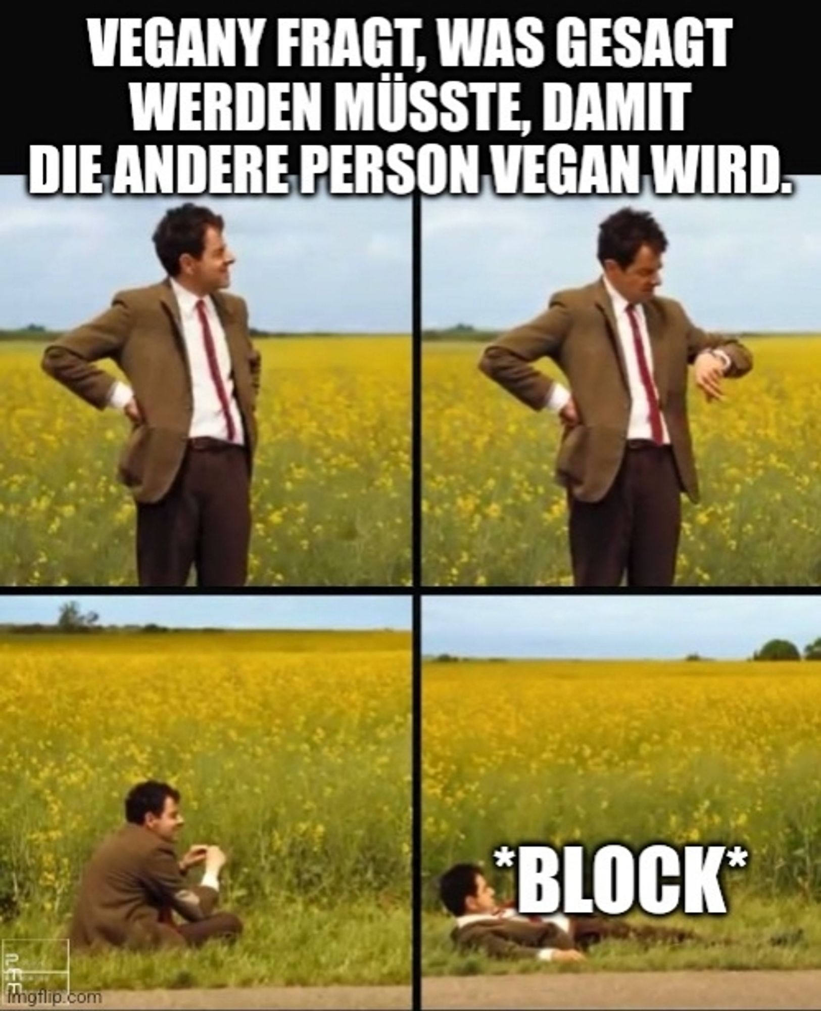 Meme
4 Bilder von Mr. Bean, der auf den Bus wartet.
Erstes Bild steht er & schaut.
Im zweiten schaut er auf die Uhr.
Beim dritten sitzt er auf dem Biden.
Im letzten liegt er.

Text obendrüber "Vegany fragt , was gesagt werden müsste, damit die andere Person vegan wird."

Text beim letzten Bild: *BLOCK*