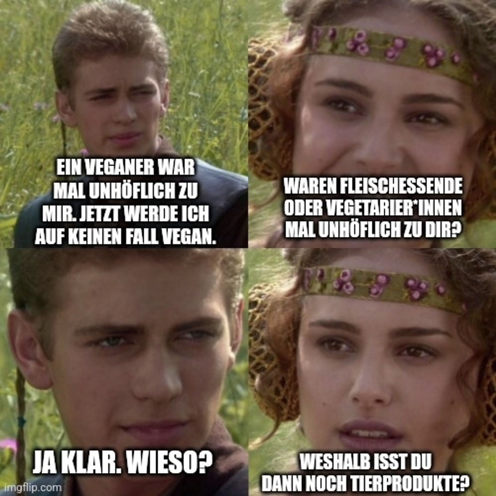 Meme
Person 1: "Ein Veganer war mal unhöflich zu mir. Jetzt werde ich auf keinen Fall vegan."
Person 2: "Waren Fleischessende oder Vegetarier*innen mal unhöflich zu Dir?"
Person 1: "Ja klar. Wieso?"
Person 2: "Weshalb isst Du dann noch Tierprodukte?"