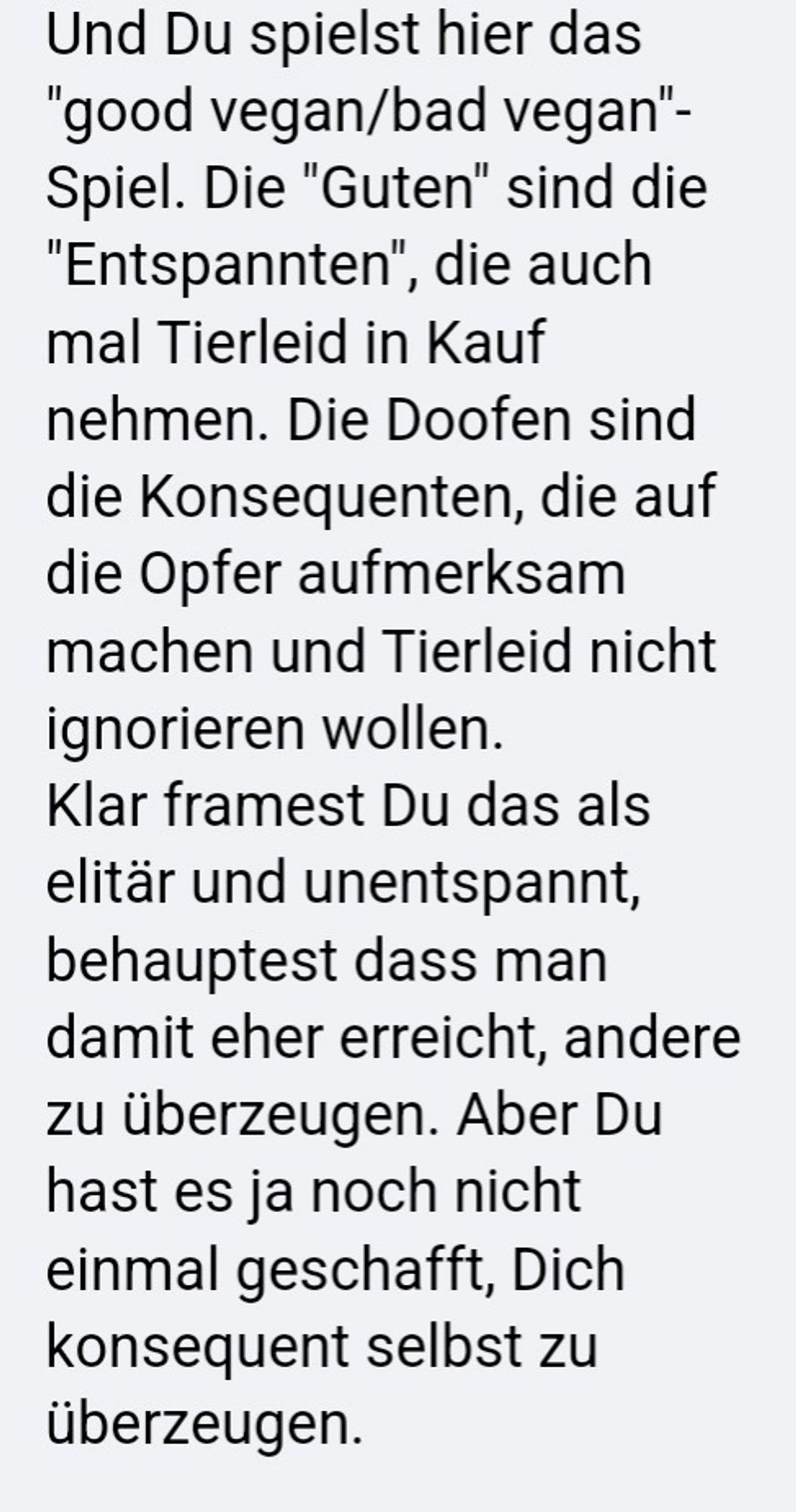 Und Du spielst hier das "good vegan/bad vegan"- Spiel. Die "Guten" sind die "Entspannten", die auch mal Tierleid in Kauf nehmen. Die Doofen sind die Konsequenten, die auf die Opfer aufmerksam machen und Tierleid nicht ignorieren wollen. Klar framest Du das als elitär und unentspannt, behauptest dass man damit eher erreicht, andere zu überzeugen. Aber Du hast es ja noch nicht einmal geschafft, Dich konsequent selbst zu überzeugen.