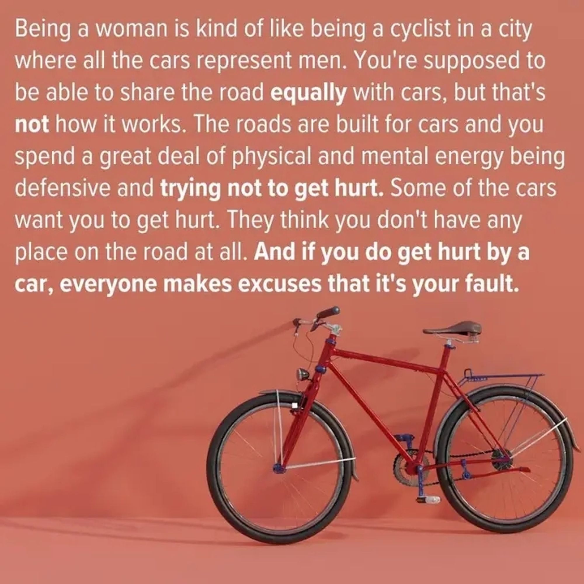 Bild eines Fahrrads
Text:

"Being a woman is kind of like being a cyclist in a city where all the cars represent men. You're supposed to be able to share the road equally with cars, but that's not how it works. The roads are built for cars and you spend a great deal of physical and mental energy being defensive and trying not to get hurt. Some of the cars want you to get hurt. They think you don't have any place on the road at all. And if you do get hurt by a car, everyone makes excuses that it's your fault."