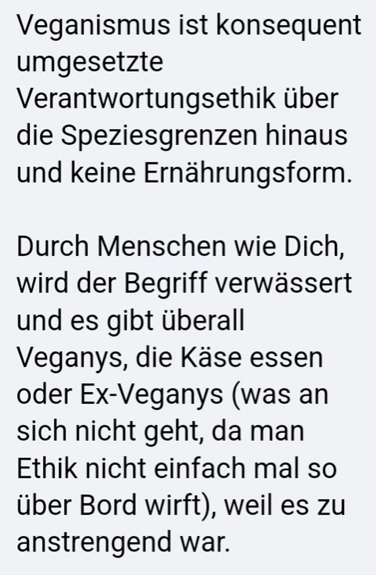 Veganismus ist konsequent umgesetzte Verantwortungsethik über die Speziesgrenzen hinaus und keine Ernährungsform.

Durch Menschen wie Dich, wird der Begriff verwässert und es gibt überall Veganys, die Käse essen oder Ex-Veganys (was an sich nicht geht, da man Ethik nicht einfach mal so über Bord wirft), weil es zu anstrengend war.