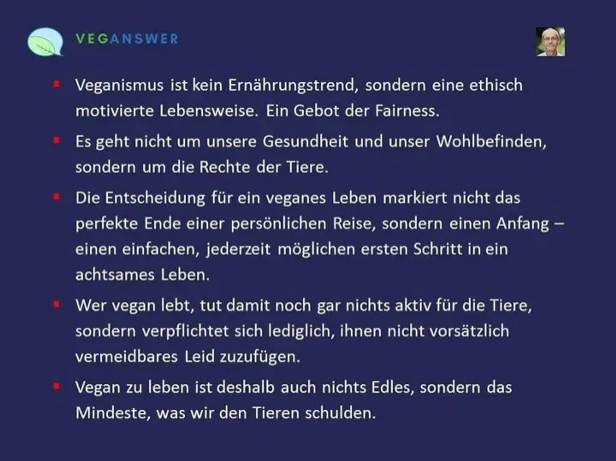 Zitat Meme von Veganswer

Veganismus ist kein Ernährungstrend, sondern eine ethisch motivierte Lebensweise. Ein Gebot der Fairness.

Es geht nicht um unsere Gesundheit und unser Wohlbefinden, sondern um die Rechte der Tiere.

Die Entscheidung für ein veganes Leben markiert nicht das perfekte Ende einer persönlichen Reise, sondern einen Anfang einen einfachen, jederzeit möglichen ersten Schritt in ein achtsames Leben.

Wer vegan lebt, tut damit noch gar nichts aktiv für die Tiere, sondern verpflichtet sich lediglich, ihnen nicht vorsätzlich vermeidbares Leid zuzufügen.

Vegan zu leben ist deshalb auch nichts Edles, sondern das Mindeste, was wir den Tieren schulden.