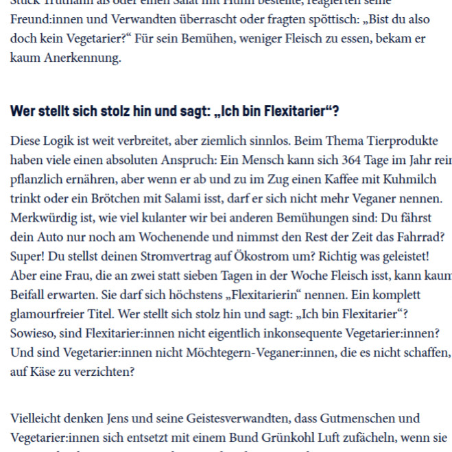 "reagierten seine Freund:innen und Verwandten überrascht oder fragten spöttisch: „Bist du also doch kein Vegetarier?“ Für sein Bemühen, weniger Fleisch zu essen, bekam er kaum Anerkennung.
Wer stellt sich stolz hin und sagt: „Ich bin Flexitarier“?

Diese Logik ist weit verbreitet, aber ziemlich sinnlos. Beim Thema Tierprodukte haben viele einen absoluten Anspruch: Ein Mensch kann sich 364 Tage im Jahr rein pflanzlich ernähren, aber wenn er ab und zu im Zug einen Kaffee mit Kuhmilch trinkt oder ein Brötchen mit Salami isst, darf er sich nicht mehr Veganer nennen. Merkwürdig ist, wie viel kulanter wir bei anderen Bemühungen sind: Du fährst dein Auto nur noch am Wochenende und nimmst den Rest der Zeit das Fahrrad? Super! Du stellst deinen Stromvertrag auf Ökostrom um? Richtig was geleistet! Aber eine Frau, die an zwei statt sieben Tagen in der Woche Fleisch isst, kann kaum Beifall erwarten. Sie darf sich höchstens „Flexitarierin“ nennen. Ein komplett glamourfreier Titel....