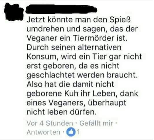 Kommentar:

"Jetzt könnte man den Spieß umdrehen und sagen, das der Veganer ein Tiermörder ist. Durch seinen alternativen Konsum, wird ein Tier gar nicht erst geboren, da es nicht geschlachtet werden braucht. Also hat die damit nicht geborene Kuh ihr Leben, dank eines Veganers, überhaupt nicht leben dürfen."