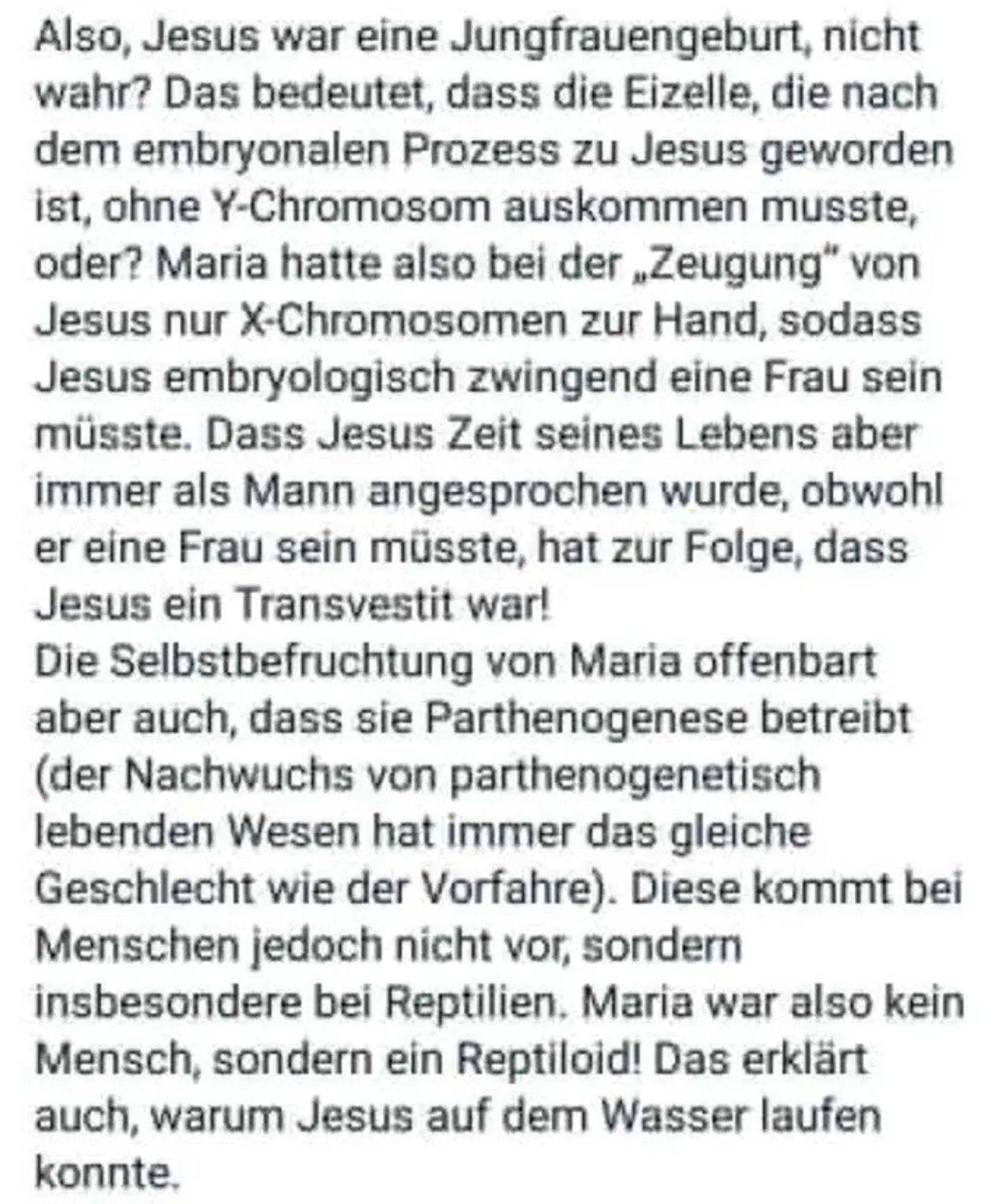 Screenshot eines Kommentares.

"Also, Jesus war eine Jungfrauengeburt, nicht wahr? Das bedeutet, dass die Eizelle, die nach dem embryonalen Prozess zu Jesus geworden ist, ohne Y-Chromosom auskommen musste, oder? Maria hatte also bei der „Zeugung" von Jesus nur X-Chromosomen zur Hand, sodass Jesus embryologisch zwingend eine Frau sein müsste. Dass Jesus Zeit seines Lebens aber immer als Mann angesprochen wurde, obwohl er eine Frau sein müsste, hat zur Folge, dass Jesus ein Transvestit war! Die Selbstbefruchtung von Maria offenbart aber auch, dass sie Parthenogenese betreibt (der Nachwuchs von parthenogenetisch lebenden Wesen hat immer das gleiche Geschlecht wie der Vorfahre). Diese kommt bei Menschen jedoch nicht vor, sondern insbesondere bei Reptilien. Maria war also kein Mensch, sondern ein Reptiloid! Das erklärt auch, warum Jesus auf dem Wasser laufen konnte."