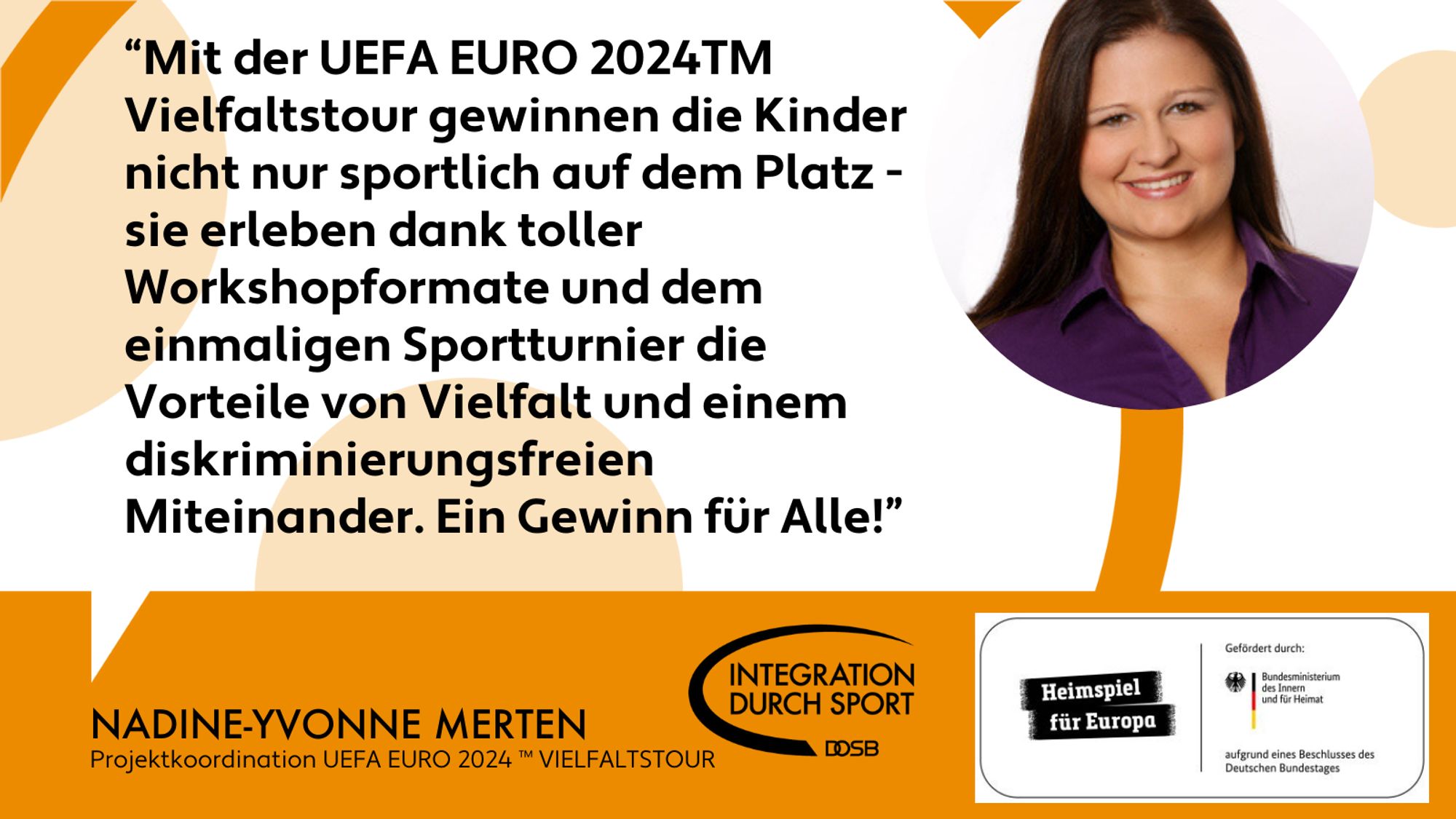 Das Bild zeigt ein Zitat der Projektleiterin Nadine Merten: "Mit der UEFA EURO 2024 TM Vielfaltstour gewinnen die Kinder nicht nur sportlich auf dem Platz - sie erleben dank toller Workshopformate und dem einmaligen Sportturnier die Vorteile von Vielfalt und einem diskriminierungsfreien Miteinander. Ein Gewinn für Alle!"
Rechts oben ist ein rund ausgeschnittenes Profilbild von Nadine Merten zu sehen.