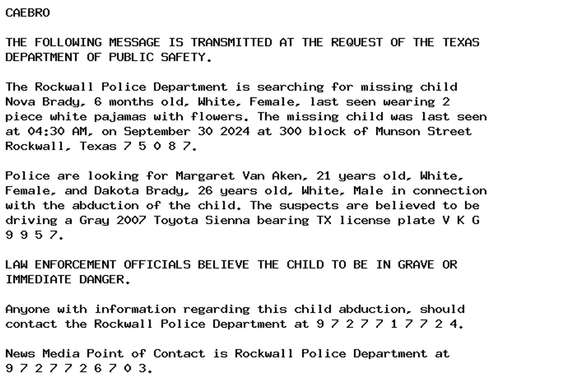 CAEBRO

THE FOLLOWING MESSAGE IS TRANSMITTED AT THE REQUEST OF THE TEXAS
DEPARTMENT OF PUBLIC SAFETY.

The Rockwall Police Department is searching for missing child
Nova Brady, 6 months old, White, Female, last seen wearing 2
piece white pajamas with flowers. The missing child was last seen
at 04:30 AM, on September 30 2024 at 300 block of Munson Street
Rockwall, Texas 7 5 0 8 7.

Police are looking for Margaret Van Aken, 21 years old, White,
Female, and Dakota Brady, 26 years old, White, Male in connection
with the abduction of the child. The suspects are believed to be
driving a Gray 2007 Toyota Sienna bearing TX license plate V K G
9 9 5 7.

LAW ENFORCEMENT OFFICIALS BELIEVE THE CHILD TO BE IN GRAVE OR
IMMEDIATE DANGER.

Anyone with information regarding this child abduction, should
contact the Rockwall Police Department at 9 7 2 7 7 1 7 7 2 4.

News Media Point of Contact is Rockwall Police Department at
9 7 2 7 7 2 6 7 0 3.