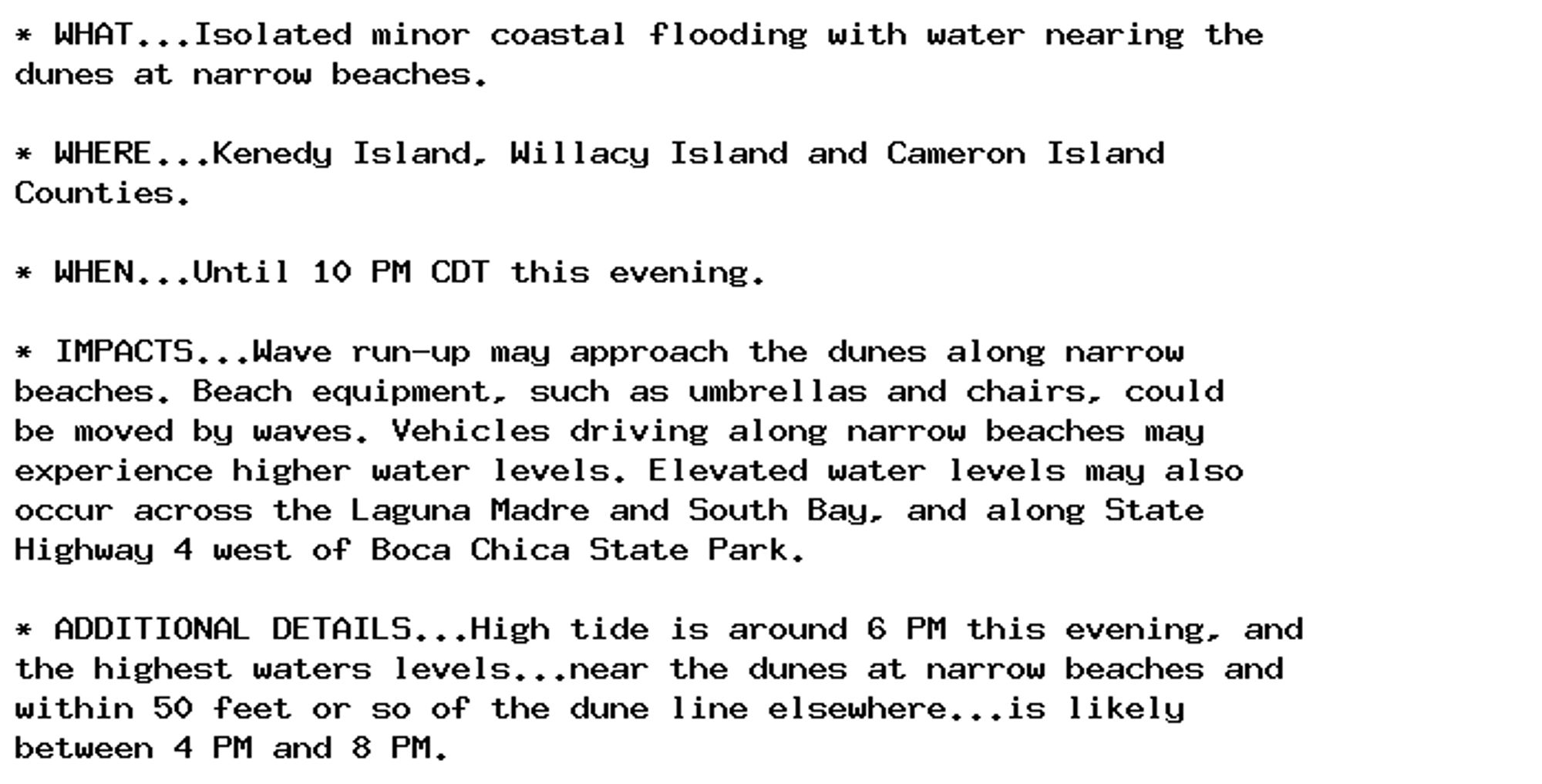 * WHAT...Isolated minor coastal flooding with water nearing the
dunes at narrow beaches.

* WHERE...Kenedy Island, Willacy Island and Cameron Island
Counties.

* WHEN...Until 10 PM CDT this evening.

* IMPACTS...Wave run-up may approach the dunes along narrow
beaches. Beach equipment, such as umbrellas and chairs, could
be moved by waves. Vehicles driving along narrow beaches may
experience higher water levels. Elevated water levels may also
occur across the Laguna Madre and South Bay, and along State
Highway 4 west of Boca Chica State Park.

* ADDITIONAL DETAILS...High tide is around 6 PM this evening, and
the highest waters levels...near the dunes at narrow beaches and
within 50 feet or so of the dune line elsewhere...is likely
between 4 PM and 8 PM.